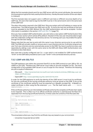 Greenbone Security Manager with Greenbone OS 4, Release 4
While the ﬁrst example should work for any LDAP server with the correct attributes, the second and
third exampleare typicalformats usedbyActiveDirectory. Herebytheexact locationoftheuserobject
is irrelevant.
The ﬁrst example does not support users in di erent sub trees or di erent recursive depths of an
LDAP tree. All users that need to log into the GSM must be in the same branch and in the same level
of the LDAP tree!
The other information required is the LDAP Host. Only one system with its IP address or name can be
entered here. The GSM accesses the LDAP host via SSL. To verify the host the certiﬁcate of the host
must be uploaded to the GSM. Without SSL the LDAP authentication will not be accepted. Further
information is available in the section LDAP with SSL/TLS (page 74).
Once you have enabled LDAP authentication, you will notice a new option LDAP Authentication Only
in the New User section which will be o by default. Checked it if the new user should be able to login
with the credentials conﬁgured in the directory service. For existing users you may enable this option
through the Edit User dialog.
Please note that the user has to exist with this name in your directory service prior to use with the
GSM. The GSM will not add, modify or remove users in your directory service. It will also not grant any
user from your directory service automatically access to the GSM. You have to authorize every user
separately by adding a user with the same name to the GSM with Allow LDAP-Authentication only
checked as described above.
Also note that a locally conﬁgured user (i.e. a user which is not enabled for LDAP authentication)
“Smith” on the GSM takes precedence over a user “Smith” in the connected directory service.
7.5.2 LDAP with SSL/TLS
The GSM appliance uses either the command StartTLS via the LDAP protocol on port 389 or SSL via
LDAPS on port 636. Therefore the LDAP server must make its services available via SSL. The exact
conﬁguration of all available LDAP servers is out of scope for this manual. Therefore the following
are just a couple of references:
• Microsoft: http://social.technet.microsoft.com/wiki/contents/articles/2980.ldap-over-ssl-
ldaps-certiﬁcate.aspx
• OpenLDAP: http://www.openldap.org/doc/admin24/tls.html
In order for the GSM appliance to verify the identity of the LDAP server it must trust its certiﬁcate.
For this the certiﬁcate of the issuing certiﬁcate authority must be stored on the GSM. To do so the
certiﬁcate of the certiﬁcate authority must be exported as a Base64 encoded ﬁle. A Base64 en-
coded certiﬁcate is often using the ﬁle extension .pem. The ﬁle itself starts with ------BEGIN
CERTIFICATE-------.
If the certiﬁcate authority is an intermediate certiﬁcate authority the complete certiﬁcate chain needs
to be imported. This is often true if an o cial certiﬁcate authority is used because the Root CA is
separated from the Issuing Certiﬁcate Authority. In these cases the contents of the ﬁle looks like:
-----BEGIN CERTIFICATE-----
......
Issuing Certificate Authority
......
-----END CERTIFICATE-----
-----BEGIN CERTIFICATE-----
......
Root CA
......
-----END CERTIFICATE-----
The actual place where you may ﬁnd this certiﬁcate may vary based on your environment.
• Univention Corporate Server (UCS)
74 Chapter 7. GUI Administration
 