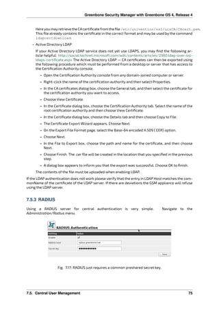 Greenbone Security Manager with Greenbone OS 4, Release 4
HereyoumayretrievetheCAcertiﬁcatefromtheﬁle/etc/univention/ssl/ucsCA/CAcert.pem.
This ﬁle already contains the certiﬁcate in the correct format and may be used by the command
ldapcertdownload.
• Active Directory LDAP
If your Active Directory LDAP service does not yet use LDAPS, you may ﬁnd the following ar-
ticle helpful: http://social.technet.microsoft.com/wiki/contents/articles/2980.ldap-over-ssl-
ldaps-certiﬁcate.aspx The Active Directory LDAP — CA certiﬁcates can then be exported using
the following procedure which must be performed from a desktop or server that has access to
the Certiﬁcation Authority console.
– Open the Certiﬁcation Authority console from any domain-joined computer or server.
– Right-click the name of the certiﬁcation authority and then select Properties.
– In the CA certiﬁcates dialog box, choose the General tab, and then select the certiﬁcate for
the certiﬁcation authority you want to access.
– Choose View Certiﬁcate.
– In the Certiﬁcate dialog box, choose the Certiﬁcation Authority tab. Select the name of the
root certiﬁcation authority and then choose View Certiﬁcate.
– In the Certiﬁcate dialog box, choose the Details tab and then choose Copy to File.
– The Certiﬁcate Export Wizard appears. Choose Next.
– On the Export File Format page, select the Base-64 encoded X.509 (.CER) option.
– Choose Next.
– In the File to Export box, choose the path and name for the certiﬁcate, and then choose
Next.
– Choose Finish. The .cer ﬁle will be created in the location that you speciﬁed in the previous
step.
– A dialog box appears to inform you that the export was successful. Choose OK to ﬁnish.
The contents of the ﬁle must be uploaded when enabling LDAP.
If the LDAP authentication does not work please verify that the entry in LDAP Host matches the com-
monName of the certiﬁcate of the LDAP server. If there are deviations the GSM appliance will refuse
using the LDAP server.
7.5.3 RADIUS
Using a RADIUS server for central authentication is very simple. Navigate to the
Administration/Radius menu.
Fig. 7.17: RADIUS just requires a common preshared secret key.
7.5. Central User Management 75
 
