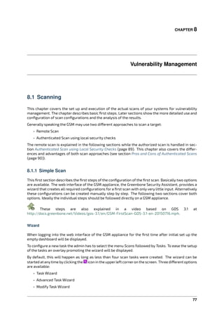 CHAPTER 8
Vulnerability Management
8.1 Scanning
This chapter covers the set up and execution of the actual scans of your systems for vulnerability
management. The chapter describes basic ﬁrst steps. Later sections show the more detailed use and
conﬁguration of scan conﬁgurations and the analysis of the results.
Generally speaking the GSM may use two di erent approaches to scan a target:
• Remote Scan
• Authenticated Scan using local security checks
The remote scan is explained in the following sections while the authorized scan is handled in sec-
tion Authenticated Scan using Local Security Checks (page 89). This chapter also covers the di er-
ences and advantages of both scan approaches (see section Pros and Cons of Authenticated Scans
(page 90)).
8.1.1 Simple Scan
This ﬁrst section describes the ﬁrst steps of the conﬁguration of the ﬁrst scan. Basically two options
are available. The web interface of the GSM appliance, the Greenbone Security Assistant, provides a
wizard that creates all required conﬁgurations for a ﬁrst scan with only very little input. Alternatively
these conﬁgurations can be created manually step by step. The following two sections cover both
options. Ideally the individual steps should be followed directly on a GSM appliance.
These steps are also explained in a video based on GOS 3.1 at
http://docs.greenbone.net/Videos/gos-3.1/en/GSM-FirstScan-GOS-3.1-en-20150716.mp4.
Wizard
When logging into the web interface of the GSM appliance for the ﬁrst time after initial set up the
empty dashboard will be displayed.
To conﬁgure a new task the admin has to select the menu Scans followed by Tasks. To ease the setup
of the tasks an overlay promoting the wizard will be displayed.
By default, this will happen as long as less than four scan tasks were created. The wizard can be
started at anytime byclicking the icon in the upperleft corneron the screen. Three di erent options
are available:
• Task Wizard
• Advanced Task Wizard
• Modify Task Wizard
77
 
