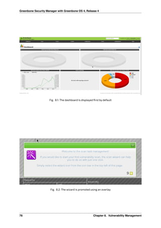Greenbone Security Manager with Greenbone OS 4, Release 4
Fig. 8.1: The dashboard is displayed ﬁrst by default
Fig. 8.2: The wizard is promoted using an overlay
78 Chapter 8. Vulnerability Management
 