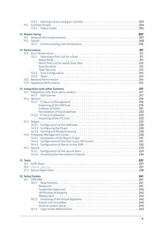 11.3.1 Starting a Scan using gvm-pyshell . . . . . . . . . . . . . . . . . . . . . . . . . . . . 203
11.4 Example Scripts . . . . . . . . . . . . . . . . . . . . . . . . . . . . . . . . . . . . . . . . . . . . 204
11.4.1 Status Codes . . . . . . . . . . . . . . . . . . . . . . . . . . . . . . . . . . . . . . . . . 205
12 Master Setup 207
12.1 Setup of the remote scanner . . . . . . . . . . . . . . . . . . . . . . . . . . . . . . . . . . . . 207
12.2 Sensor . . . . . . . . . . . . . . . . . . . . . . . . . . . . . . . . . . . . . . . . . . . . . . . . . . 208
12.2.1 Communicating with the Sensors . . . . . . . . . . . . . . . . . . . . . . . . . . . . . 210
13 Performance 211
13.1 Scan Performance . . . . . . . . . . . . . . . . . . . . . . . . . . . . . . . . . . . . . . . . . . . 211
13.1.1 Selecting a Port List for a Scan . . . . . . . . . . . . . . . . . . . . . . . . . . . . . . 211
About Ports . . . . . . . . . . . . . . . . . . . . . . . . . . . . . . . . . . . . . . . . . . . 211
Which Port List for which Scan Task . . . . . . . . . . . . . . . . . . . . . . . . . . . . 212
Scan Duration . . . . . . . . . . . . . . . . . . . . . . . . . . . . . . . . . . . . . . . . . 212
Total Security . . . . . . . . . . . . . . . . . . . . . . . . . . . . . . . . . . . . . . . . . 213
13.1.2 Scan Conﬁguration . . . . . . . . . . . . . . . . . . . . . . . . . . . . . . . . . . . . . 213
13.1.3 Tasks . . . . . . . . . . . . . . . . . . . . . . . . . . . . . . . . . . . . . . . . . . . . . . 213
13.2 Backend Performance . . . . . . . . . . . . . . . . . . . . . . . . . . . . . . . . . . . . . . . . 214
13.3 Appliance Performance . . . . . . . . . . . . . . . . . . . . . . . . . . . . . . . . . . . . . . . 214
14 Integration with other Systems 217
14.1 Integration with third-party vendors . . . . . . . . . . . . . . . . . . . . . . . . . . . . . . . 217
14.1.1 OSP Scanner . . . . . . . . . . . . . . . . . . . . . . . . . . . . . . . . . . . . . . . . . 217
14.2 Verinice . . . . . . . . . . . . . . . . . . . . . . . . . . . . . . . . . . . . . . . . . . . . . . . . . 218
14.2.1 IT Security Management . . . . . . . . . . . . . . . . . . . . . . . . . . . . . . . . . . 218
Importing of the ISM Scan . . . . . . . . . . . . . . . . . . . . . . . . . . . . . . . . . . 219
Creation of Tasks . . . . . . . . . . . . . . . . . . . . . . . . . . . . . . . . . . . . . . . 221
Remediation of Vulnerabilities . . . . . . . . . . . . . . . . . . . . . . . . . . . . . . . 222
14.2.2 IT Security Baseline . . . . . . . . . . . . . . . . . . . . . . . . . . . . . . . . . . . . . 222
Importing of the ITG Scan . . . . . . . . . . . . . . . . . . . . . . . . . . . . . . . . . . 223
14.3 Nagios . . . . . . . . . . . . . . . . . . . . . . . . . . . . . . . . . . . . . . . . . . . . . . . . . . 225
14.3.1 Conﬁguration of the GSM User . . . . . . . . . . . . . . . . . . . . . . . . . . . . . . 226
14.3.2 Conﬁguring the Plugin . . . . . . . . . . . . . . . . . . . . . . . . . . . . . . . . . . . 226
14.3.3 Caching and Multiprocessing . . . . . . . . . . . . . . . . . . . . . . . . . . . . . . . 230
14.4 Firepower Management Center . . . . . . . . . . . . . . . . . . . . . . . . . . . . . . . . . . . 230
14.4.1 Installation of the Report Plugin . . . . . . . . . . . . . . . . . . . . . . . . . . . . . 231
14.4.2 Conﬁguration of the Host-Input-API clients . . . . . . . . . . . . . . . . . . . . . . 231
14.4.3 Conﬁguration of Alerts on the GSM . . . . . . . . . . . . . . . . . . . . . . . . . . . . 232
14.5 Splunk . . . . . . . . . . . . . . . . . . . . . . . . . . . . . . . . . . . . . . . . . . . . . . . . . . 233
14.5.1 Conﬁguration of the Splunk Alert . . . . . . . . . . . . . . . . . . . . . . . . . . . . . 233
14.5.2 Accessing the Information in Splunk . . . . . . . . . . . . . . . . . . . . . . . . . . . 234
15 Tools 237
15.1 GVM-Tools . . . . . . . . . . . . . . . . . . . . . . . . . . . . . . . . . . . . . . . . . . . . . . . 237
15.2 check_gmp.py . . . . . . . . . . . . . . . . . . . . . . . . . . . . . . . . . . . . . . . . . . . . 237
15.3 Splunk Application . . . . . . . . . . . . . . . . . . . . . . . . . . . . . . . . . . . . . . . . . . 238
16 Setup Guides 241
16.1 GSM ONE . . . . . . . . . . . . . . . . . . . . . . . . . . . . . . . . . . . . . . . . . . . . . . . . 241
16.1.1 Requirements . . . . . . . . . . . . . . . . . . . . . . . . . . . . . . . . . . . . . . . . 241
Resources . . . . . . . . . . . . . . . . . . . . . . . . . . . . . . . . . . . . . . . . . . . 241
Supported Hypervisor . . . . . . . . . . . . . . . . . . . . . . . . . . . . . . . . . . . . 242
Veriﬁcation of Integrity . . . . . . . . . . . . . . . . . . . . . . . . . . . . . . . . . . . . 242
Deployment . . . . . . . . . . . . . . . . . . . . . . . . . . . . . . . . . . . . . . . . . . 242
16.1.2 Importing of the Virtual Appliance . . . . . . . . . . . . . . . . . . . . . . . . . . . . 242
Import into VirtualBox . . . . . . . . . . . . . . . . . . . . . . . . . . . . . . . . . . . . 242
General system setup . . . . . . . . . . . . . . . . . . . . . . . . . . . . . . . . . . . . 243
16.1.3 Login to the Webinterface . . . . . . . . . . . . . . . . . . . . . . . . . . . . . . . . . 243
v
 