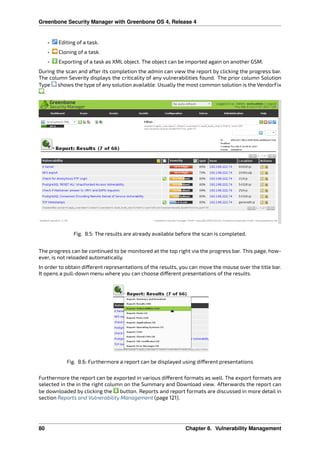Greenbone Security Manager with Greenbone OS 4, Release 4
• Editing of a task.
• Cloning of a task.
• Exporting of a task as XML object. The object can be imported again on another GSM.
During the scan and after its completion the admin can view the report by clicking the progress bar.
The column Severity displays the criticality of any vulnerabilities found. The prior column Solution
Type shows the type of any solution available. Usually the most common solution is the VendorFix
.
Fig. 8.5: The results are already available before the scan is completed.
The progress can be continued to be monitored at the top right via the progress bar. This page, how-
ever, is not reloaded automatically.
In order to obtain di erent representations of the results, you can move the mouse over the title bar.
It opens a pull-down menu where you can choose di erent presentations of the results.
Fig. 8.6: Furthermore a report can be displayed using di erent presentations
Furthermore the report can be exported in various di erent formats as well. The export formats are
selected in the in the right column on the Summary and Download view. Afterwards the report can
be downloaded by clicking the button. Reports and report formats are discussed in more detail in
section Reports and Vulnerability Management (page 121).
80 Chapter 8. Vulnerability Management
 