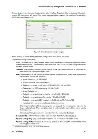 Greenbone Security Manager with Greenbone OS 4, Release 4
Choose Targets from the menu Conﬁguration. Select the New Target icon (the white staron blue back-
ground: ) in the upper left corner. This icon is always used to represent the creation of a new object
within its respective context.
Fig. 8.11: Enter the details for the target.
A new overlay, in which the target can be conﬁgured in more detail, will open.
Enter the following information:
• Name The name can be freely chosen. A descriptive name should be chosen if possible. Possi-
bilities are Mailserver, ClientNetwork, Webserverfarm, DMZ or the like, describing the entered
systems in more detail.
• Comment The optional comment allows to specify background information. It simpliﬁes un-
derstanding the conﬁgured targets later.
• Hosts Manual entry of the system or importing of a list of systems. When entering manually
the following options are available:
– Single IP address, i.e. 192.168.15.5
– System name, i.e. mail.example.com
– IPv4 address range, i.e. 192.168.15.5-192.168.15.27 or 192.168.55.5-27
– IPv4 network in CIDR notation, i.e. 192.168.15.0/24 5
– Single IPv6 address
– IPv6 address range in long format, i.e. ::12:fe5:fb50-::12:fe6:100
– IPv6 address range in short format, i.e. ::13:fe5:fb50-fb80
– IPv6 address range in CIDR notation, i.e. fe80::222:64 :fe76:4cea/120
– multiple entries can be entered separated with commas
When importing from a ﬁle the same syntax can be used. The entries can be stored in the
ﬁle on multiple lines. When using long lists of systems to be scanned this way is usually
the simpler one.
Alternatively the systems may be imported from the host asset database.
• Exclude Hosts Systems that should be excluded from the lists mentioned above.
• Reverse Lookup Only Only scan IP addresses that can be resolved into a DNS name.
• Reverse Lookup Unify If multiple IP addresses resolve to the same DNS name the DNS name
will only get scanned once.
5 The maximum netmask is /20. This equals 4096 addresses.
8.1. Scanning 83
 