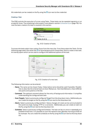 Greenbone Security Manager with Greenbone OS 4, Release 4
All credentials can be created on the ﬂy using the icon next to the credential.
Creating a Task
The GSM controls the execution of a scan using Tasks. These tasks can be repeated regularly or run
at speciﬁc times. The scheduling is discussed in more detail in section Scheduled Scan (page 118). For
now the basic creation of a task is covered in this section.
Fig. 8.12: Creation of tasks.
To access the tasks select menu option Scans from the menu bar. From there select the Tasks. On the
following page select the white star on blue background to choose New Task to create a new task.
An overlay opens which can be used to conﬁgure the additional options of the task.
Fig. 8.13: Creation of a new task.
The following information can be entered:
• Name The name can be chosen freely. A descriptive name should be used if possible. Possibil-
ities to describe the entered task are Scan Mailserver, Test ClientNetwork, Check DMZ for
new ports and systems or the like.
• Comment The optional comment allows for the entry of background information. It simpliﬁes
understanding the conﬁgured task later.
• Scan Targets Select a previously conﬁgured Target from the drop down menu. Additionally you
can create the target on the ﬂy using the icon next to the drop down list.
• Alerts Select a previously conﬁgured Alert. Status changes of a task can be communicated to
the world via email, Syslog, HTTP or a connector. Additionally you can create an alert on
the ﬂy using the icon next to the drop down list.
• Schedule Select a previously conﬁgured Schedule. The task can be run once or repeatedly at a
predetermined time. It is possible to scan the network every Monday morning at 6:00 am
for example. You can create the schedule on the ﬂy using the icon next to the drop down
list.
8.1. Scanning 85
 