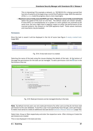 Greenbone Security Manager with Greenbone OS 4, Release 4
This is interesting if for example a network, i.e. 192.168.0.0/24, is being scanned that
has lots of systems at the beginning or end of the IP address range. With the selection
of the Random mode the progress view is more meaningful.
– Maximum concurrently executed NVTs per host / Maximum concurrently scanned hosts
Select the speed of the scan on one host. The default values are chosen sensibly.
If more NVTs run simultaneously on a system or more systems are scanned at the
same time, the scan might have a negative impact on either the performance of the
scanned systems, the network or the GSM appliance itself. These values maxhosts
and maxchecks may be tweaked.
Permissions
Once the task is saved it will be displayed in the list of scans (see ﬁgure A newly created task.
(page 88)).
Fig. 8.14: A new task once it is created.
Selecting the name of the task using the mouse displays the details of the task. At the bottom of
the page the permissions for the task can be managed. To add a permission click the icon in the
Permissions title line.
Fig. 8.15: Read permissions can be managed directly in the task.
Note: By default normal users can not create permissions for other users as they do not have read
permission to the user database. To do this a user must speciﬁcally have the get_users permission.
It makes most sense to create an additional role (see section GetUsers Role for Observers (page 70)).
Select User, Group or Role respectively and enter the respective name. After clicking on Create the
permissions are created.
This is now displayed in the task overview.
8.1. Scanning 87
 
