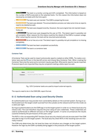 Greenbone Security Manager with Greenbone OS 4, Release 4
• The task is currently running and 42% completed. The information is based on
the number of NVTs executed on the selected hosts. For this reason the information does not
necessarily correlate with the time spent.
• The task was just started. The GSM is preparing the scan.
• The task was deleted. The actual deletion process can take some time as reports
need to be deleted as well.
• The task was stopped recently. However, the scan engine has not reacted respec-
tively yet.
• The last scan was stopped by the user at 15%. The latest report is possibly not
yet complete. Other reasons for this status could be the reboot of the GSM or a power outage.
After restarting the scanner the task will be resumed automatically.
• An error has occurred. The latest report is possibly not yet complete or is missing
completely.
• The task has been completed successfully.
• The task is a container task.
Container Task
A Container Task can be used to import and provide reports created on other GSMs. To create a con-
tainer task use the icon in the top left corner and choose New Container Task. When creating the
Container Task only the name and a comment may be speciﬁed. Afterwards reports may be imported.
If several reports are imported they may be compared creating a delta report as well.
Fig. 8.19: Container tasks are used to import external reports.
The reports need to be in the GSM XML report format.
8.1.2 Authenticated Scan using Local Security Checks
An authenticated scan may provide more vulnerability details on the scanned system. During an au-
thenticated scan the target is both scanned from the outside via the network and from the inside via
a valid user login.
During an authenticated scan the GSM logs in to the target system in order to run these local security
checks (LSC). The scan therefore requires the prior setup of user credentials. These credentials are
used to authenticate to di erent services on the target system. In some circumstances the results
could be limited by the permissions of the users used.
The NVTs in the corresponding NVT families (local security checks) will only be executed if the GSM
was able to log in to the target system. The local security check NVTs in the resulting scan are mini-
mally invasive.
The GSM only determines the risk level but does not introduce any changes on the target system.
However the login by the GSM is probably being logged in the protocols of the target system.
8.1. Scanning 89
 