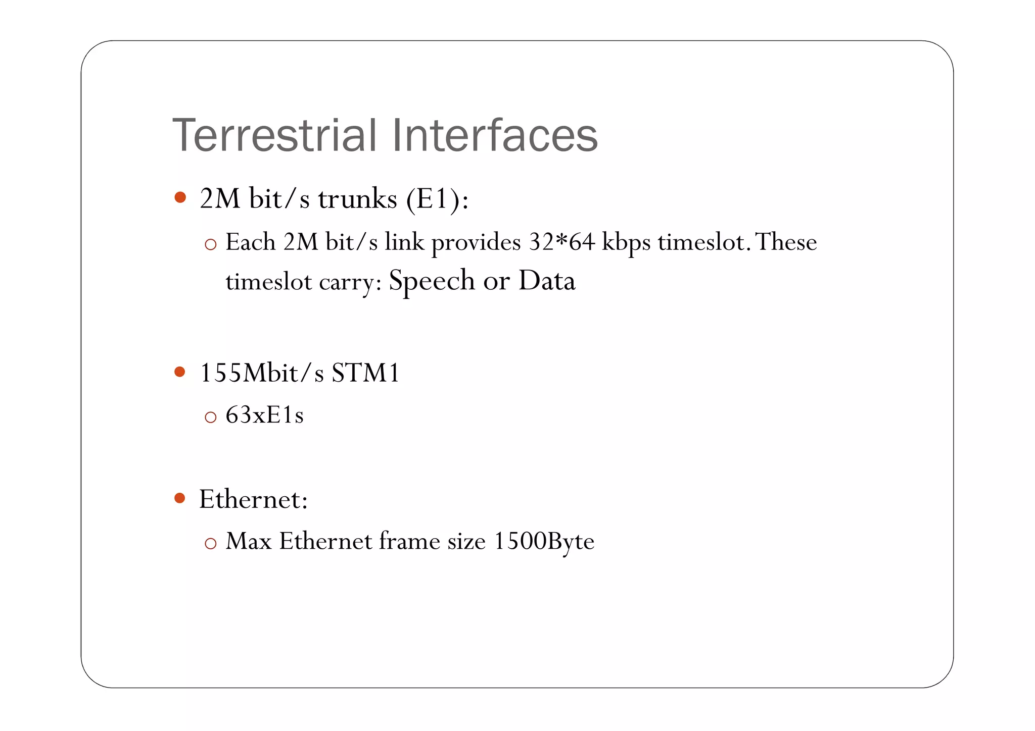 Terrestrial Interfaces
 2M bit/s trunks (E1):
  o Each 2M bit/s link provides 32*64 kbps timeslot. These
    timeslot carry: Speech or Data


 155Mbit/s STM1
  o 63xE1s


 Ethernet:
  o Max Ethernet frame size 1500Byte
 