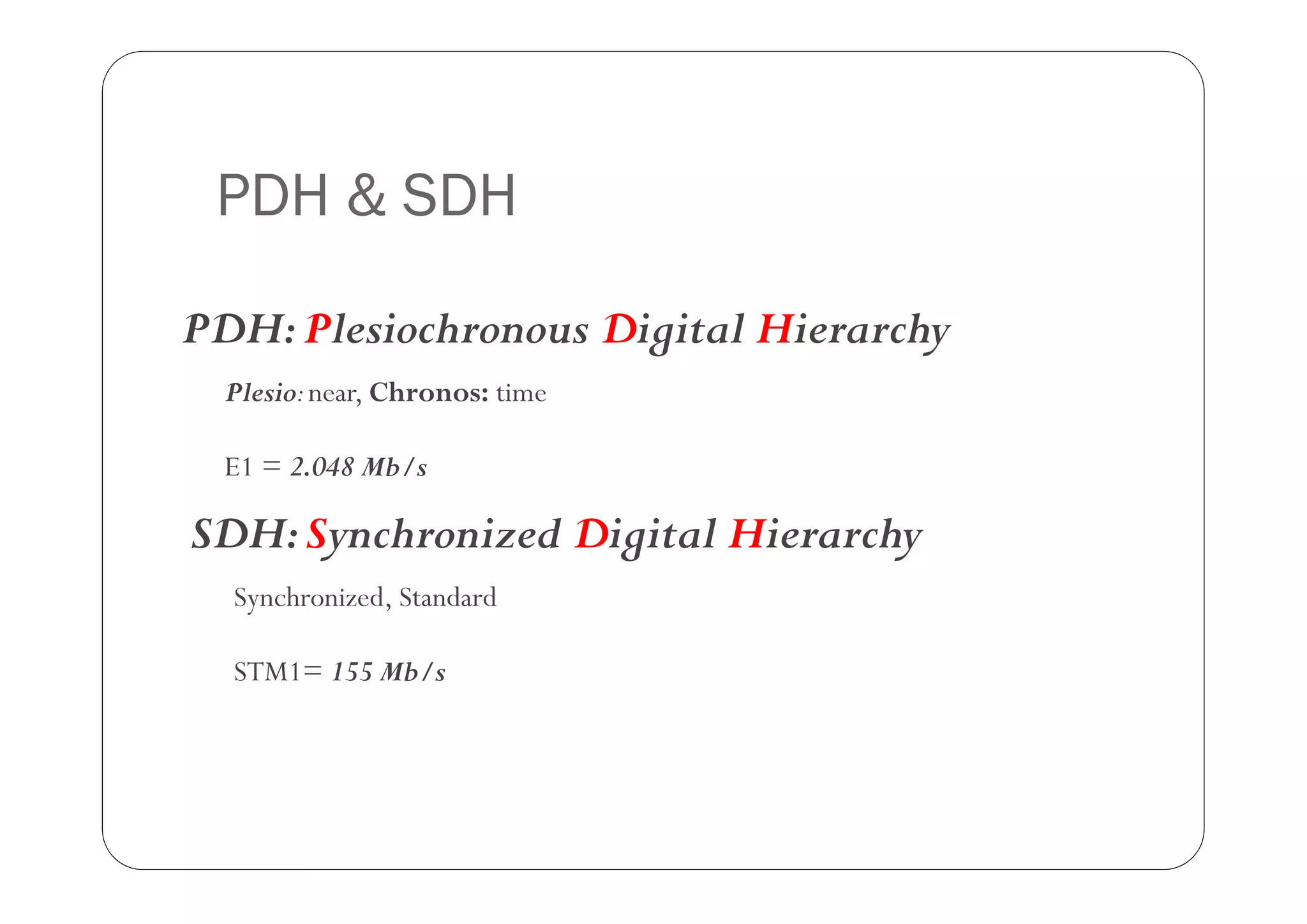 PDH & SDH

PDH: Plesiochronous Digital Hierarchy
  Plesio: near, Chronos: time

  E1 = 2.048 Mb/s

SDH: Synchronized Digital Hierarchy
  Synchronized, Standard

  STM1= 155 Mb/s
 