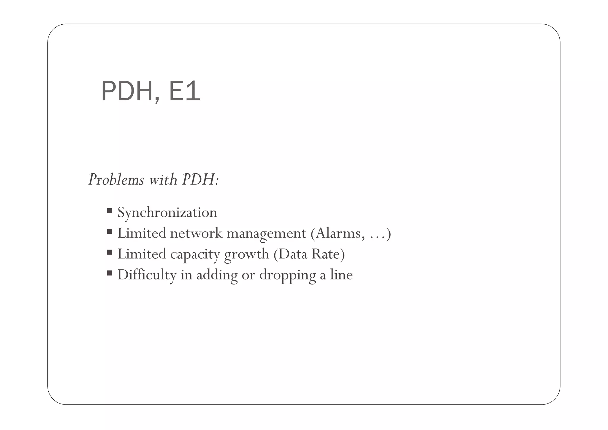 PDH, E1

Problems with PDH:
   Synchronization
   Limited network management (Alarms, …)
   Limited capacity growth (Data Rate)
   Difficulty in adding or dropping a line
 