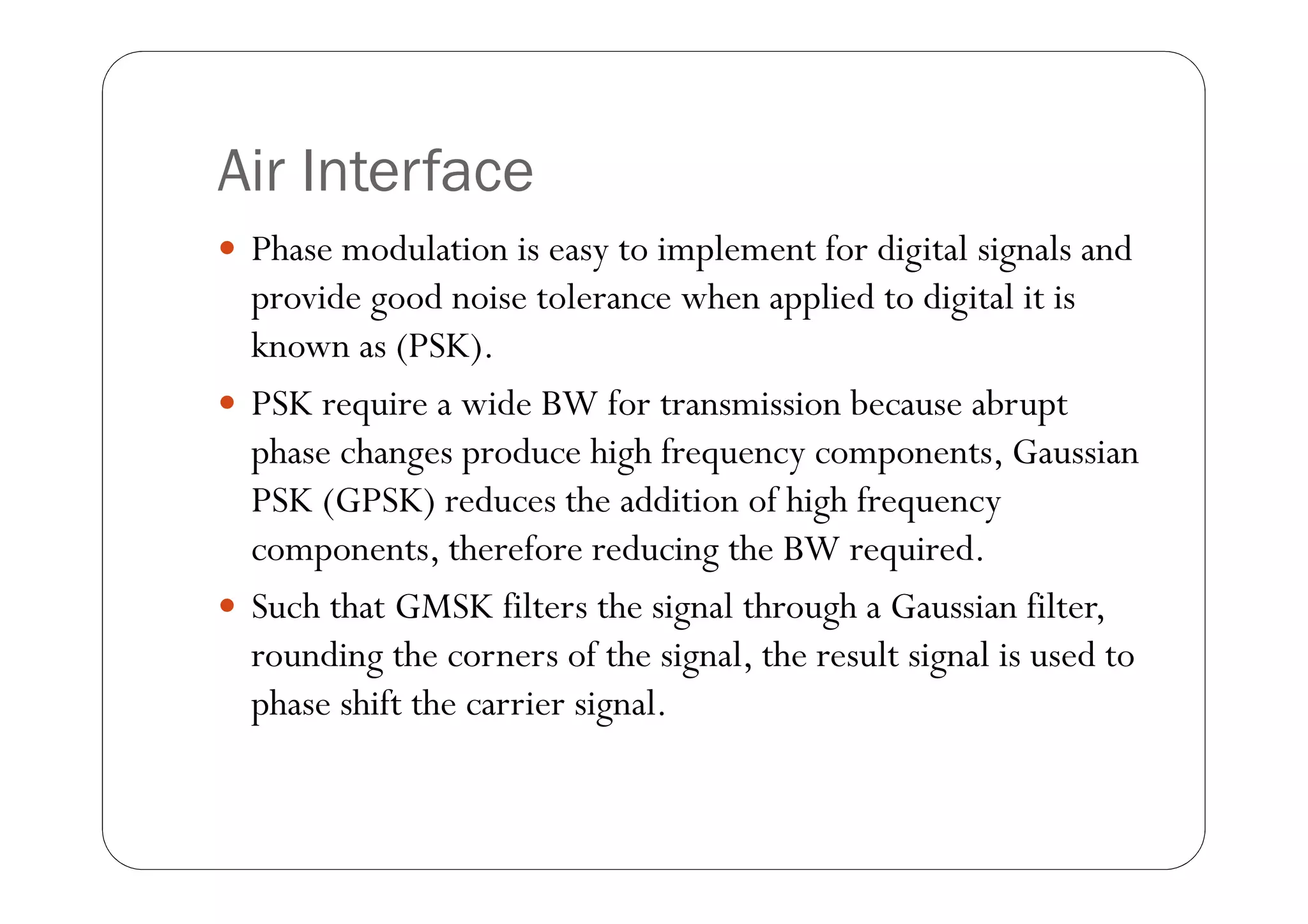 Air Interface
 Phase modulation is easy to implement for digital signals and
  provide good noise tolerance when applied to digital it is
  known as (PSK).
 PSK require a wide BW for transmission because abrupt
  phase changes produce high frequency components, Gaussian
  PSK (GPSK) reduces the addition of high frequency
  components, therefore reducing the BW required.
 Such that GMSK filters the signal through a Gaussian filter,
  rounding the corners of the signal, the result signal is used to
  phase shift the carrier signal.
 