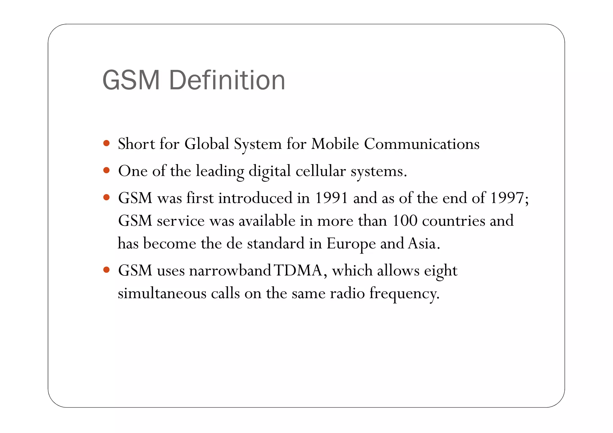 GSM Definition

 Short for Global System for Mobile Communications
 One of the leading digital cellular systems.
 GSM was first introduced in 1991 and as of the end of 1997;
  GSM service was available in more than 100 countries and
  has become the de standard in Europe and Asia.
 GSM uses narrowband TDMA, which allows eight
  simultaneous calls on the same radio frequency.
 