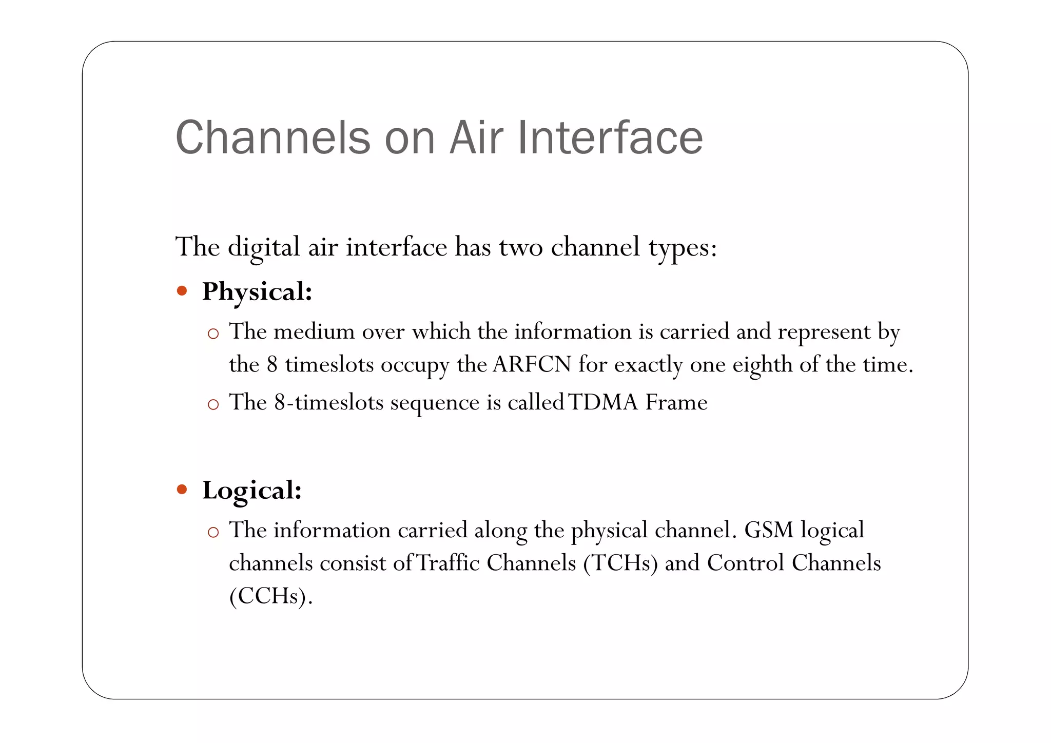 Channels on Air Interface

The digital air interface has two channel types:
 Physical:
  o The medium over which the information is carried and represent by
    the 8 timeslots occupy the ARFCN for exactly one eighth of the time.
  o The 8-timeslots sequence is called TDMA Frame


 Logical:
  o The information carried along the physical channel. GSM logical
    channels consist of Traffic Channels (TCHs) and Control Channels
    (CCHs).
 