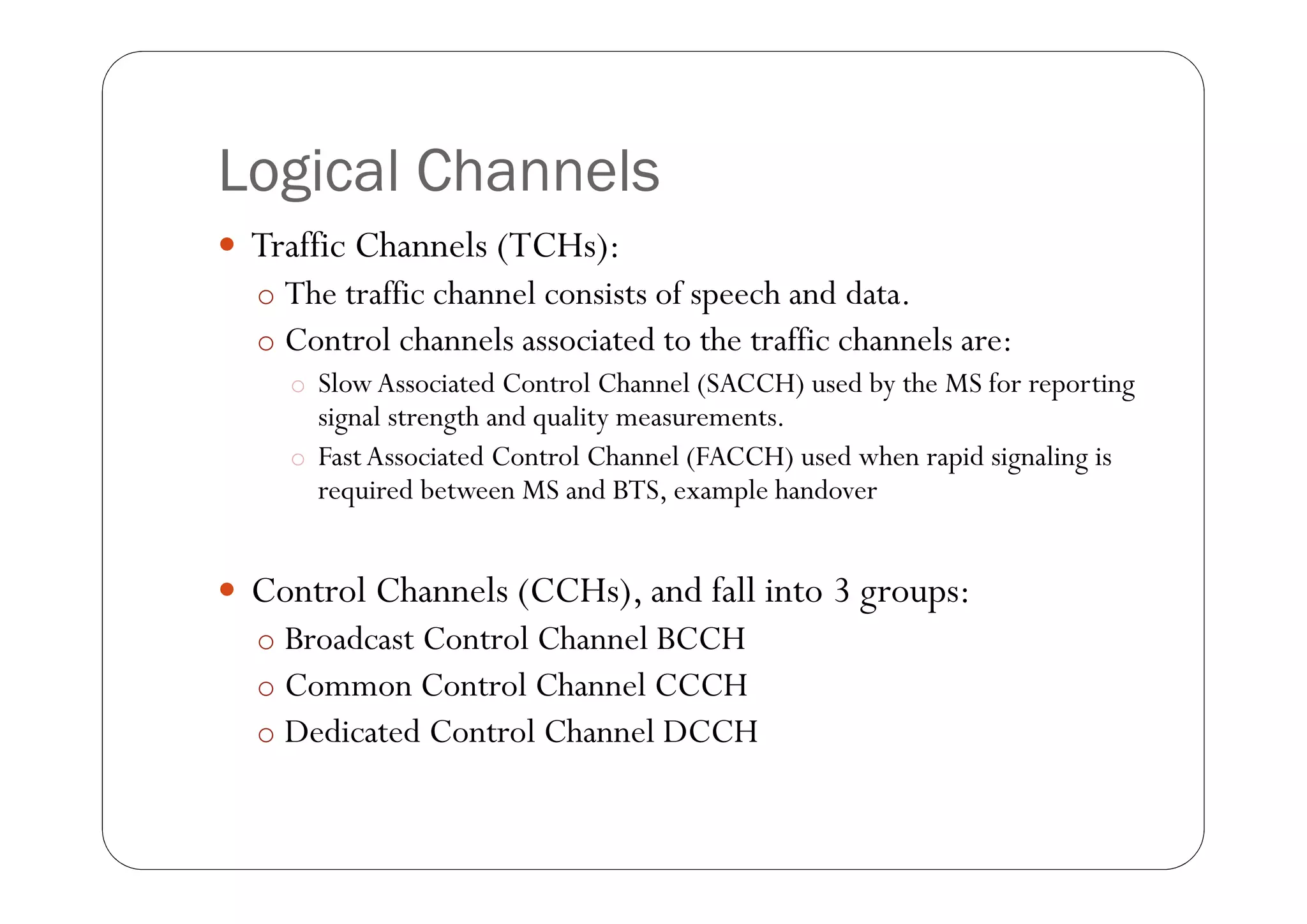 Logical Channels
 Traffic Channels (TCHs):
  o The traffic channel consists of speech and data.
  o Control channels associated to the traffic channels are:
    o Slow Associated Control Channel (SACCH) used by the MS for reporting
      signal strength and quality measurements.
    o Fast Associated Control Channel (FACCH) used when rapid signaling is
      required between MS and BTS, example handover


 Control Channels (CCHs), and fall into 3 groups:
  o Broadcast Control Channel BCCH
  o Common Control Channel CCCH
  o Dedicated Control Channel DCCH
 