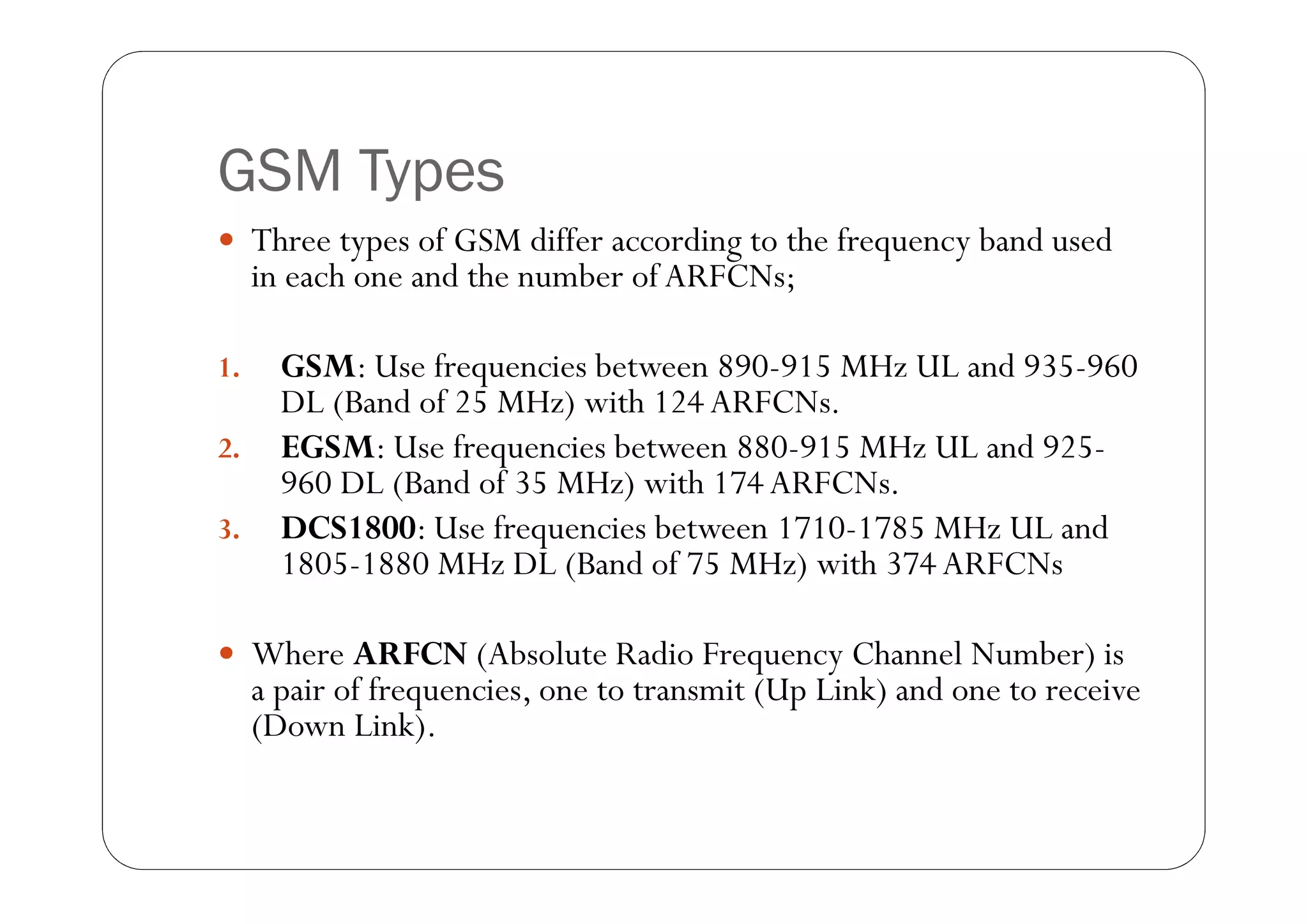 GSM Types
 Three types of GSM differ according to the frequency band used
     in each one and the number of ARFCNs;

1.     GSM: Use frequencies between 890-915 MHz UL and 935-960
       DL (Band of 25 MHz) with 124 ARFCNs.
2.     EGSM: Use frequencies between 880-915 MHz UL and 925-
       960 DL (Band of 35 MHz) with 174 ARFCNs.
3.     DCS1800: Use frequencies between 1710-1785 MHz UL and
       1805-1880 MHz DL (Band of 75 MHz) with 374 ARFCNs

 Where ARFCN (Absolute Radio Frequency Channel Number) is
     a pair of frequencies, one to transmit (Up Link) and one to receive
     (Down Link).
 