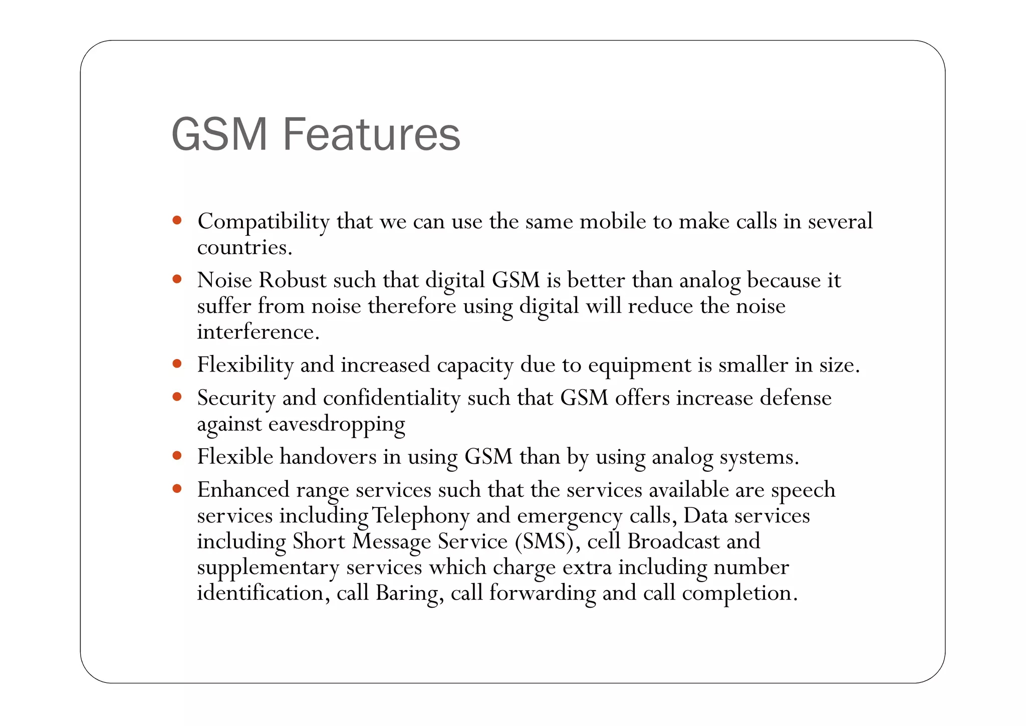 GSM Features
 Compatibility that we can use the same mobile to make calls in several
    countries.
   Noise Robust such that digital GSM is better than analog because it
    suffer from noise therefore using digital will reduce the noise
    interference.
   Flexibility and increased capacity due to equipment is smaller in size.
   Security and confidentiality such that GSM offers increase defense
    against eavesdropping
   Flexible handovers in using GSM than by using analog systems.
   Enhanced range services such that the services available are speech
    services including Telephony and emergency calls, Data services
    including Short Message Service (SMS), cell Broadcast and
    supplementary services which charge extra including number
    identification, call Baring, call forwarding and call completion.
 