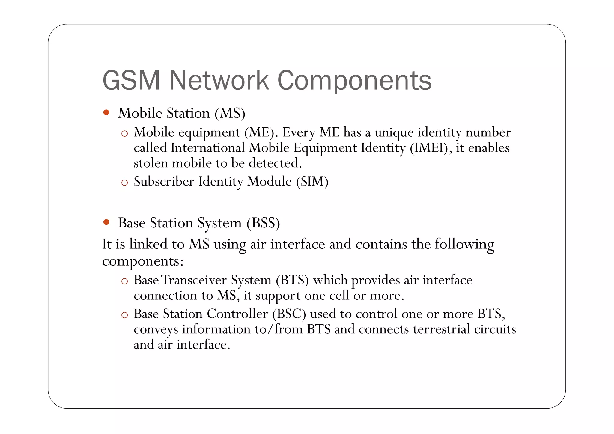 GSM Network Components
 Mobile Station (MS)
   o Mobile equipment (ME). Every ME has a unique identity number
     called International Mobile Equipment Identity (IMEI), it enables
     stolen mobile to be detected.
   o Subscriber Identity Module (SIM)


 Base Station System (BSS)
It is linked to MS using air interface and contains the following
components:
   o Base Transceiver System (BTS) which provides air interface
     connection to MS, it support one cell or more.
   o Base Station Controller (BSC) used to control one or more BTS,
     conveys information to/from BTS and connects terrestrial circuits
     and air interface.
 