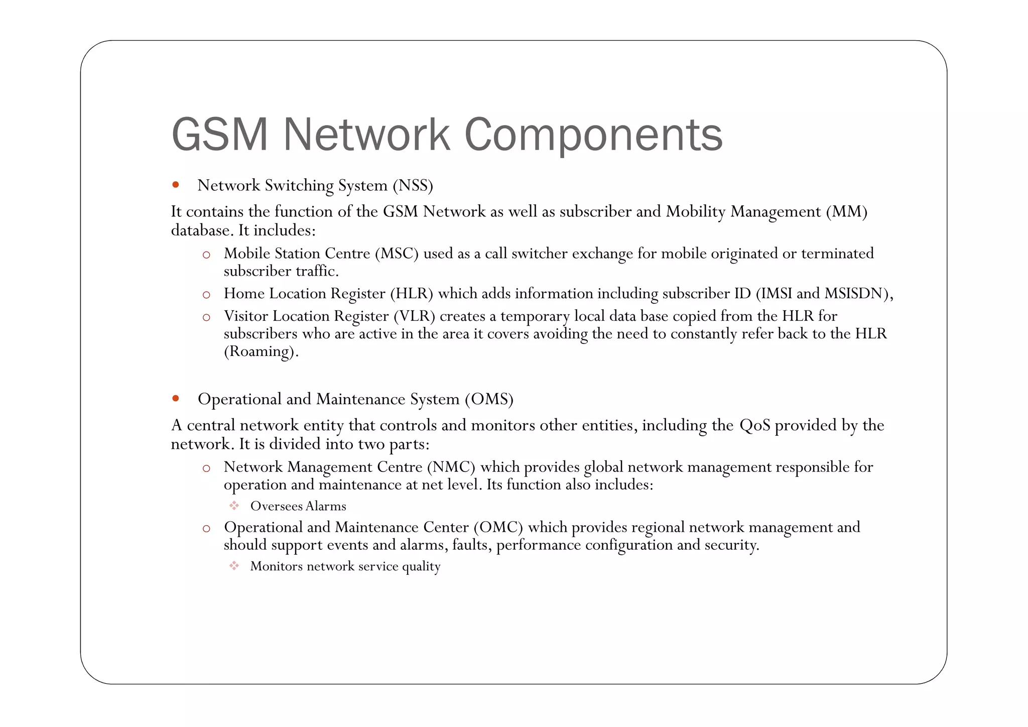 GSM Network Components
   Network Switching System (NSS)
It contains the function of the GSM Network as well as subscriber and Mobility Management (MM)
database. It includes:
    o Mobile Station Centre (MSC) used as a call switcher exchange for mobile originated or terminated
      subscriber traffic.
    o Home Location Register (HLR) which adds information including subscriber ID (IMSI and MSISDN),
    o Visitor Location Register (VLR) creates a temporary local data base copied from the HLR for
      subscribers who are active in the area it covers avoiding the need to constantly refer back to the HLR
      (Roaming).

  Operational and Maintenance System (OMS)
A central network entity that controls and monitors other entities, including the QoS provided by the
network. It is divided into two parts:
    o Network Management Centre (NMC) which provides global network management responsible for
       operation and maintenance at net level. Its function also includes:
         Oversees Alarms
    o Operational and Maintenance Center (OMC) which provides regional network management and
       should support events and alarms, faults, performance configuration and security.
         Monitors network service quality
 
