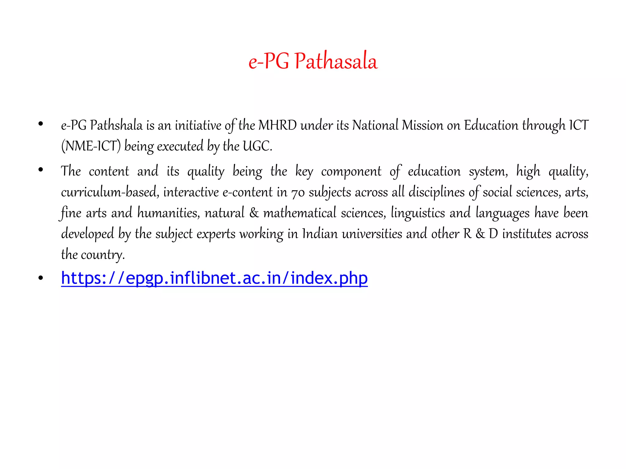 e-PG Pathasala
• e-PG Pathshala is an initiative of the MHRD under its National Mission on Education through ICT
(NME-ICT) being executed by the UGC.
• The content and its quality being the key component of education system, high quality,
curriculum-based, interactive e-content in 70 subjects across all disciplines of social sciences, arts,
fine arts and humanities, natural & mathematical sciences, linguistics and languages have been
developed by the subject experts working in Indian universities and other R & D institutes across
the country.
• https://epgp.inflibnet.ac.in/index.php
 