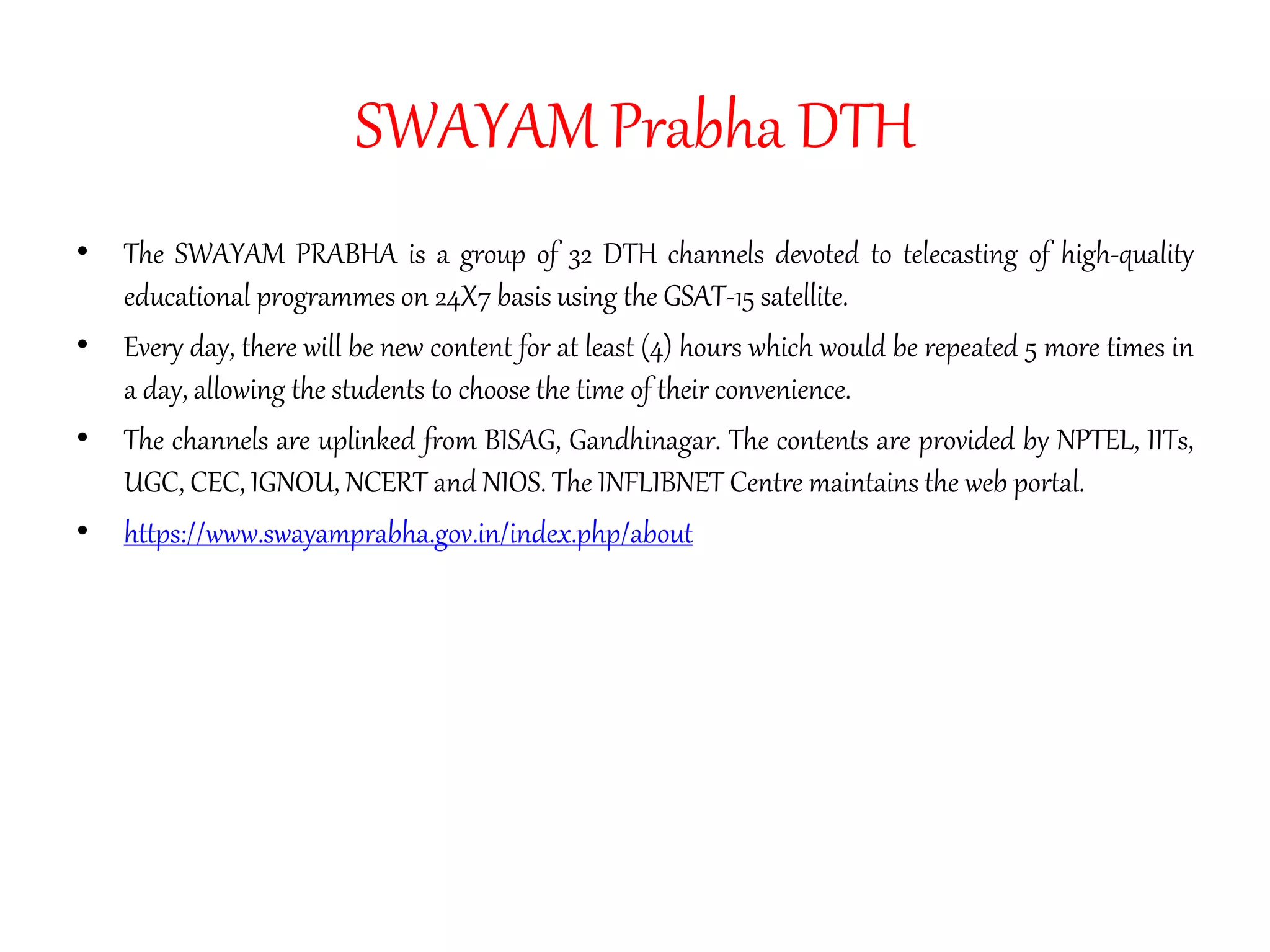 SWAYAM Prabha DTH
• The SWAYAM PRABHA is a group of 32 DTH channels devoted to telecasting of high-quality
educational programmes on 24X7 basis using the GSAT-15 satellite.
• Every day, there will be new content for at least (4) hours which would be repeated 5 more times in
a day, allowing the students to choose the time of their convenience.
• The channels are uplinked from BISAG, Gandhinagar. The contents are provided by NPTEL, IITs,
UGC, CEC, IGNOU, NCERT and NIOS. The INFLIBNET Centre maintains the web portal.
• https://www.swayamprabha.gov.in/index.php/about
 