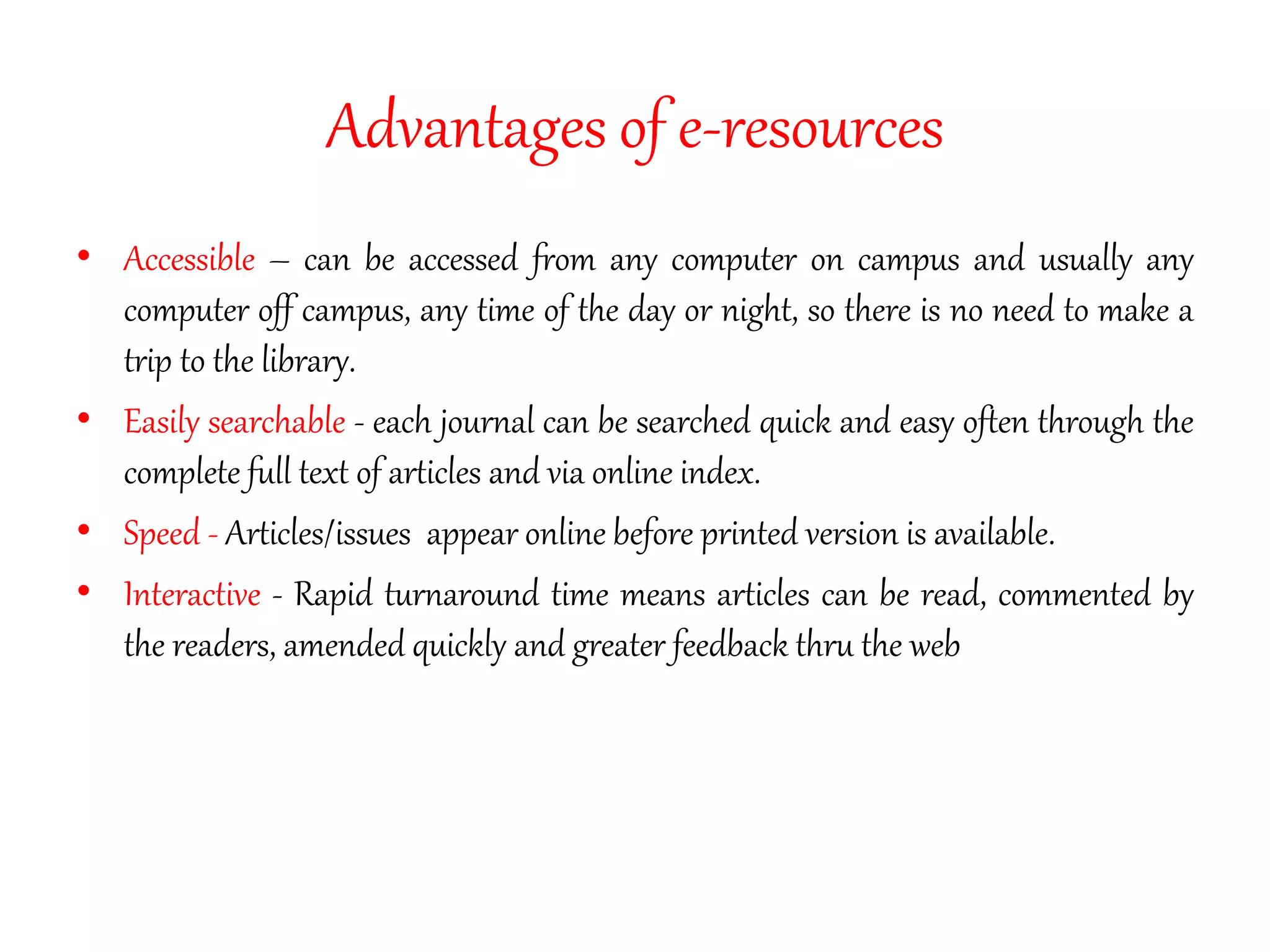 Advantages of e-resources
• Accessible – can be accessed from any computer on campus and usually any
computer off campus, any time of the day or night, so there is no need to make a
trip to the library.
• Easily searchable - each journal can be searched quick and easy often through the
complete full text of articles and via online index.
• Speed - Articles/issues appear online before printed version is available.
• Interactive - Rapid turnaround time means articles can be read, commented by
the readers, amended quickly and greater feedback thru the web
 