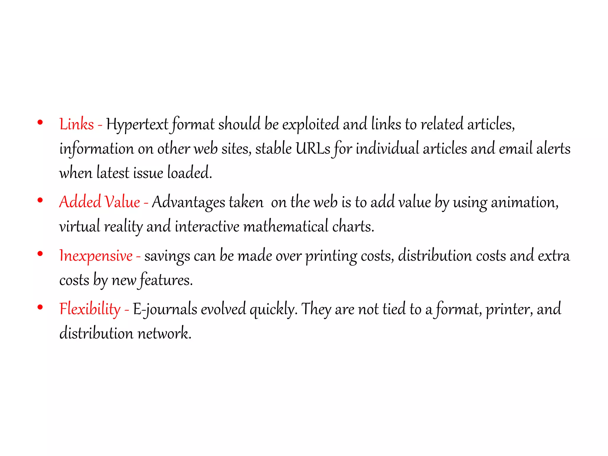 • Links - Hypertext format should be exploited and links to related articles,
information on other web sites, stable URLs for individual articles and email alerts
when latest issue loaded.
• Added Value - Advantages taken on the web is to add value by using animation,
virtual reality and interactive mathematical charts.
• Inexpensive - savings can be made over printing costs, distribution costs and extra
costs by new features.
• Flexibility - E-journals evolved quickly. They are not tied to a format, printer, and
distribution network.
 
