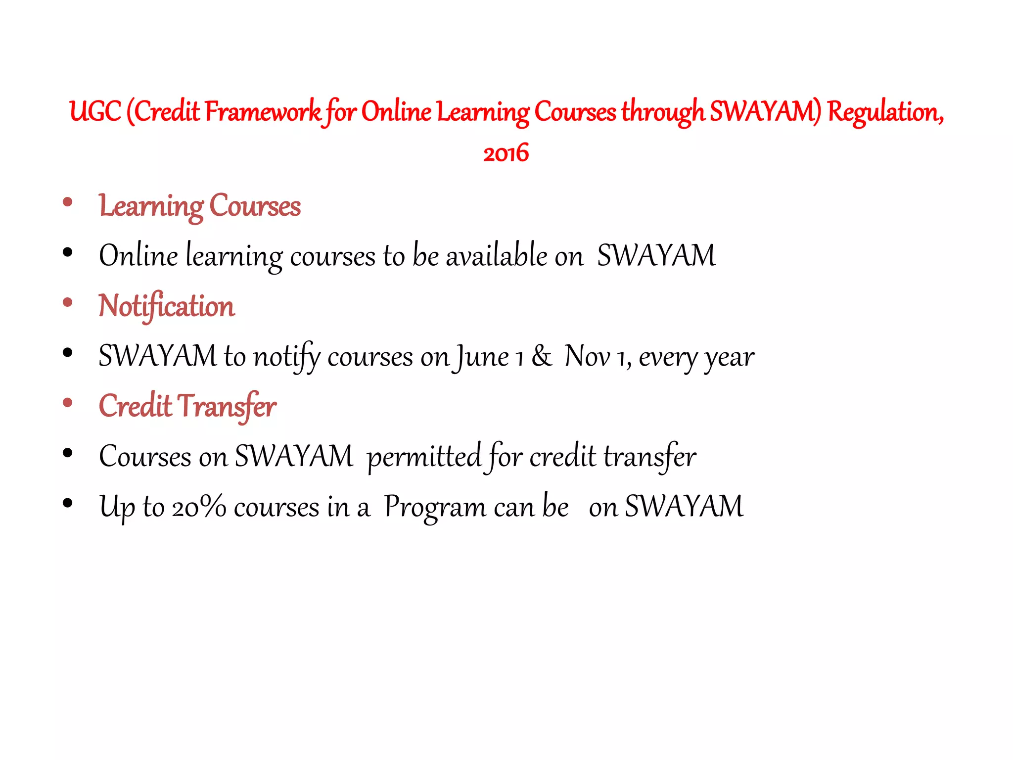 UGC(Credit Framework for Online LearningCourses throughSWAYAM) Regulation,
2016
• Learning Courses
• Online learning courses to be available on SWAYAM
• Notification
• SWAYAM to notify courses on June 1 & Nov 1, every year
• Credit Transfer
• Courses on SWAYAM permitted for credit transfer
• Up to 20% courses in a Program can be on SWAYAM
 