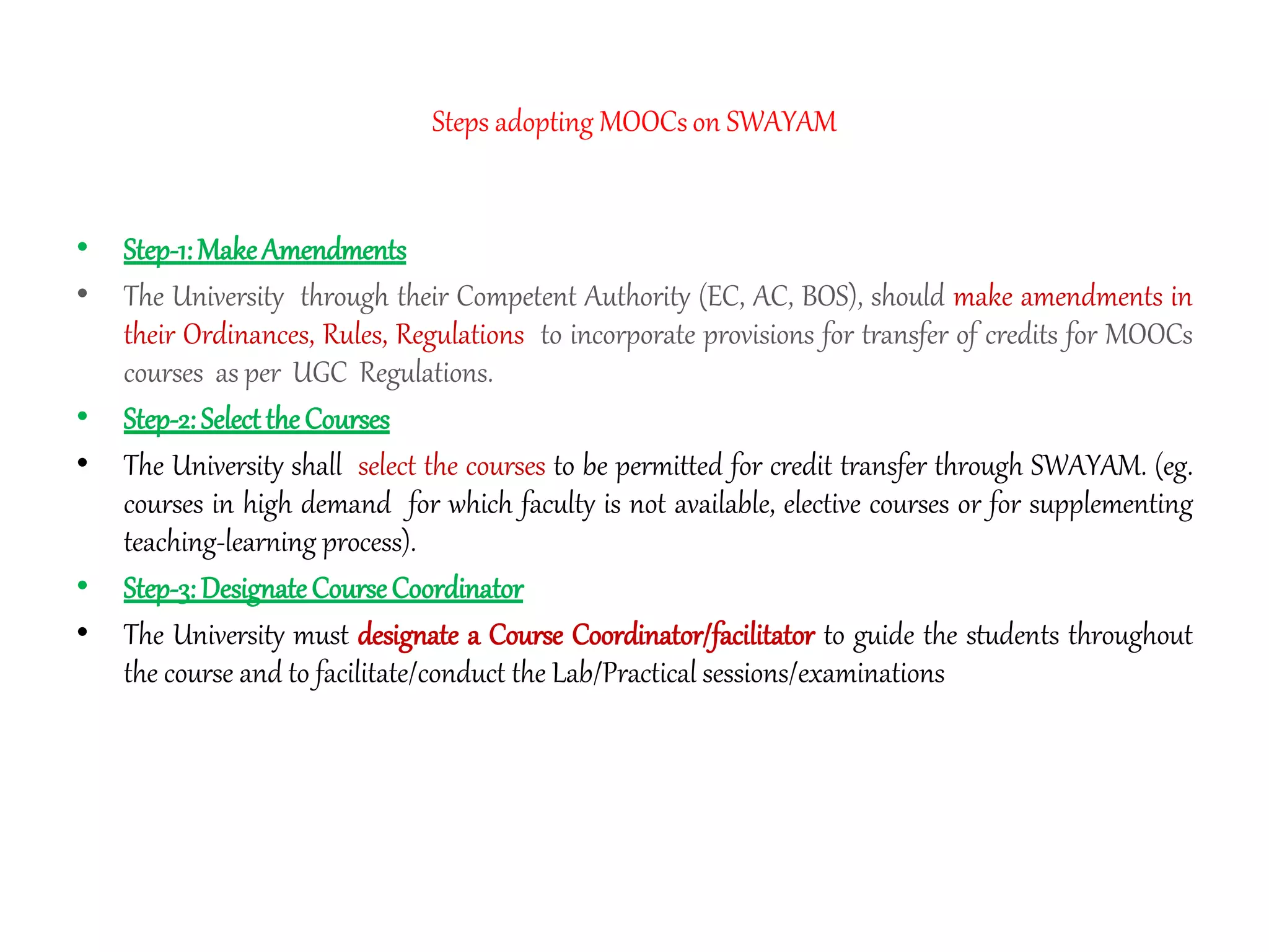 Steps adopting MOOCs on SWAYAM
• Step-1:MakeAmendments
• The University through their Competent Authority (EC, AC, BOS), should make amendments in
their Ordinances, Rules, Regulations to incorporate provisions for transfer of credits for MOOCs
courses as per UGC Regulations.
• Step-2:SelecttheCourses
• The University shall select the courses to be permitted for credit transfer through SWAYAM. (eg.
courses in high demand for which faculty is not available, elective courses or for supplementing
teaching-learning process).
• Step-3:DesignateCourseCoordinator
• The University must designate a Course Coordinator/facilitator to guide the students throughout
the course and to facilitate/conduct the Lab/Practical sessions/examinations
 