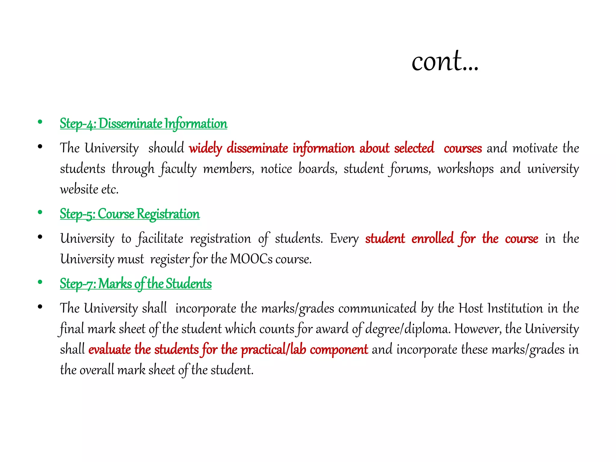 cont…
• Step-4:DisseminateInformation
• The University should widely disseminate information about selected courses and motivate the
students through faculty members, notice boards, student forums, workshops and university
website etc.
• Step-5:CourseRegistration
• University to facilitate registration of students. Every student enrolled for the course in the
University must register for the MOOCs course.
• Step-7:Marksof theStudents
• The University shall incorporate the marks/grades communicated by the Host Institution in the
final mark sheet of the student which counts for award of degree/diploma. However, the University
shall evaluate the students for the practical/lab component and incorporate these marks/grades in
the overall mark sheet of the student.
 