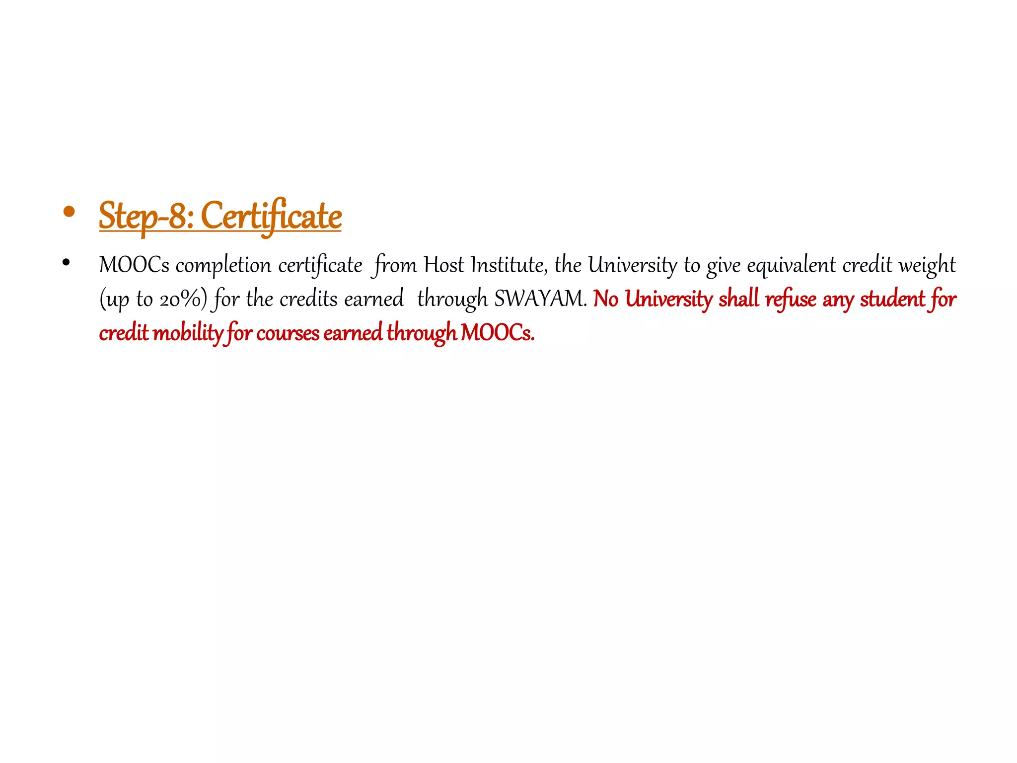 • Step-8: Certificate
• MOOCs completion certificate from Host Institute, the University to give equivalent credit weight
(up to 20%) for the credits earned through SWAYAM. No University shall refuse any student for
creditmobilityforcoursesearnedthroughMOOCs.
 