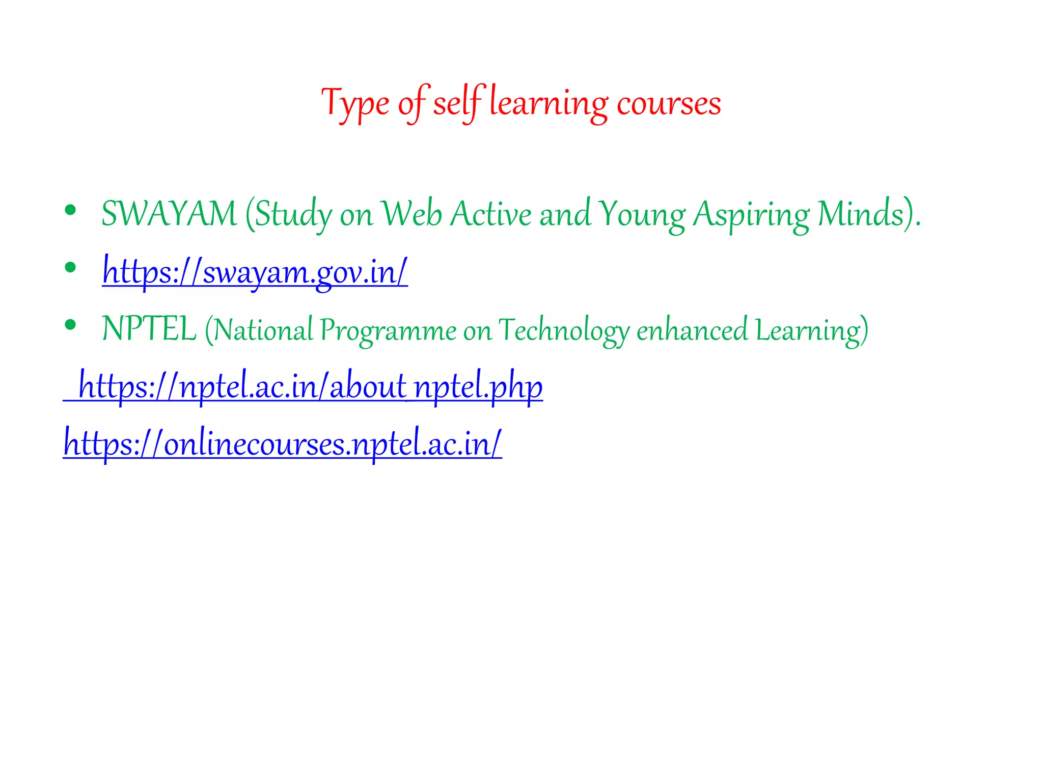 Type of self learning courses
• SWAYAM (Study on Web Active and Young Aspiring Minds).
• https://swayam.gov.in/
• NPTEL (National Programme on Technology enhanced Learning)
https://nptel.ac.in/about_nptel.php
https://onlinecourses.nptel.ac.in/
 