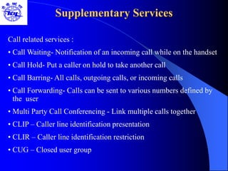 Supplementary Services
Call related services :
• Call Waiting- Notification of an incoming call while on the handset
• Call Hold- Put a caller on hold to take another call
• Call Barring- All calls, outgoing calls, or incoming calls
• Call Forwarding- Calls can be sent to various numbers defined by
the user
• Multi Party Call Conferencing - Link multiple calls together
• CLIP – Caller line identification presentation
• CLIR – Caller line identification restriction
• CUG – Closed user group
 