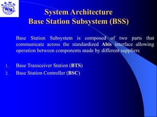 System Architecture
Base Station Subsystem (BSS)
Base Station Subsystem is composed of two parts that
communicate across the standardized Abis interface allowing
operation between components made by different suppliers
1. Base Transceiver Station (BTS)
2. Base Station Controller (BSC)
 