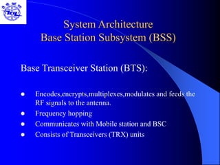 System Architecture
Base Station Subsystem (BSS)
Base Transceiver Station (BTS):
 Encodes,encrypts,multiplexes,modulates and feeds the
RF signals to the antenna.
 Frequency hopping
 Communicates with Mobile station and BSC
 Consists of Transceivers (TRX) units
 