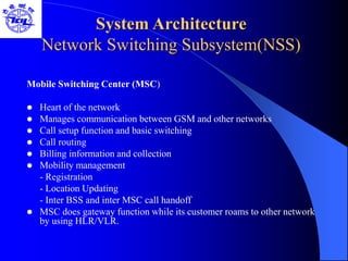 System Architecture
Network Switching Subsystem(NSS)
Mobile Switching Center (MSC)
 Heart of the network
 Manages communication between GSM and other networks
 Call setup function and basic switching
 Call routing
 Billing information and collection
 Mobility management
- Registration
- Location Updating
- Inter BSS and inter MSC call handoff
 MSC does gateway function while its customer roams to other network
by using HLR/VLR.
 