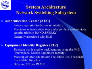 System Architecture
Network Switching Subsystem
 Authentication Center (AUC)
- Protects against intruders in air interface
- Maintains authentication keys and algorithms and provides
security triplets ( RAND,SRES,Kc)
- Generally associated with HLR
 Equipment Identity Register (EIR)
- Database that is used to track handsets using the IMEI
(International Mobile Equipment Identity)
- Made up of three sub-classes: The White List, The Black
List and the Gray List
- Only one EIR per PLMN
 