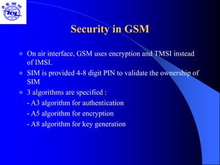 Security in GSM
 On air interface, GSM uses encryption and TMSI instead
of IMSI.
 SIM is provided 4-8 digit PIN to validate the ownership of
SIM
 3 algorithms are specified :
- A3 algorithm for authentication
- A5 algorithm for encryption
- A8 algorithm for key generation
 