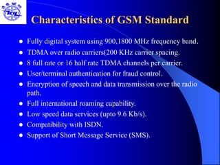 Characteristics of GSM Standard
 Fully digital system using 900,1800 MHz frequency band.
 TDMA over radio carriers(200 KHz carrier spacing.
 8 full rate or 16 half rate TDMA channels per carrier.
 User/terminal authentication for fraud control.
 Encryption of speech and data transmission over the radio
path.
 Full international roaming capability.
 Low speed data services (upto 9.6 Kb/s).
 Compatibility with ISDN.
 Support of Short Message Service (SMS).
 