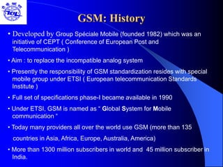 GSM: History
• Developed by Group Spéciale Mobile (founded 1982) which was an
initiative of CEPT ( Conference of European Post and
Telecommunication )
• Aim : to replace the incompatible analog system
• Presently the responsibility of GSM standardization resides with special
mobile group under ETSI ( European telecommunication Standards
Institute )
• Full set of specifications phase-I became available in 1990
• Under ETSI, GSM is named as “ Global System for Mobile
communication “
• Today many providers all over the world use GSM (more than 135
countries in Asia, Africa, Europe, Australia, America)
• More than 1300 million subscribers in world and 45 million subscriber in
India.
 