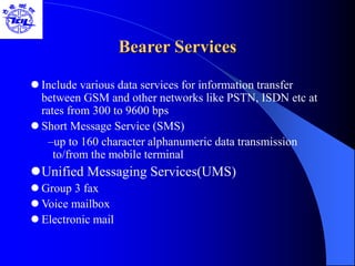 Bearer Services
 Include various data services for information transfer
between GSM and other networks like PSTN, ISDN etc at
rates from 300 to 9600 bps
 Short Message Service (SMS)
–up to 160 character alphanumeric data transmission
to/from the mobile terminal
Unified Messaging Services(UMS)
 Group 3 fax
 Voice mailbox
 Electronic mail
 