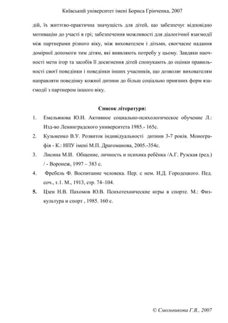 Київський університет імені Бориса Грінченка, 2007
© Смольникова Г.В., 2007
дій, їх життєво-практична значущість для дітей, що забезпечує відповідно
мотивацію до участі в грі; забезпечення можливості для діалогічної взаємодії
між партнерами різного віку, між вихователем і дітьми, своєчасне надання
домірної допомоги тим дітям, які виявляють потребу у цьому. Завдяки наоч-
ності мети ігор та засобів її досягнення дітей спонукають до оцінки правиль-
ності своєї поведінки і поведінки інших учасників, що дозволяє вихователям
направляти поведінку кожної дитини до більш соціально приязних форм вза-
ємодії з партнером іншого віку.
Список літератури:
1. Емельянова Ю.Н. Активное социально-психологическое обучение Л.:
Изд-во Ленинградского университета 1985.- 165с.
2. Кузьменко В.У. Розвиток індивідуальності дитини 3-7 років. Моногра-
фія - К.: НПУ імені М.П. Драгоманова, 2005.-354с.
3. Лисина М.И. Общение, личность и психика ребёнка /А.Г. Рузская (ред.)
/ - Воронеж, 1997 – 383 с.
4. Фребель Ф. Воспитание человека. Пер. с нем. И.Д. Городецкого. Пед.
соч., т.1. М., 1913, стр. 74–104.
5. Цзен Н.В. Пахомов Ю.В. Психотехнические игры в спорте. М.: Физ-
культура и спорт , 1985. 160 с.
 