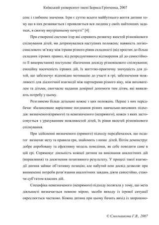 Київський університет імені Бориса Грінченка, 2007
© Смольникова Г.В., 2007
сенс і глибинне значення. Ігри є суттю всього майбутнього життя дитини то-
му що в них розвивається і проявляється вся людина у своїх найтонших зада-
тках, в своєму внутрішньому почутті” [4]
При створенні системи ігор які сприяють розвитку якостей різновікового
спілкування дітей, ми дотримувалися наступних положень: наявність логіко-
смислового зв’язку між іграми різного рівня складності (від простих до більш
складних ігрових правил, від репродуктивного відтворення дії до самостійно-
го її використання) поступове збагачення досвіду різновікового спілкування;
емоційну насиченість ігрових дій, їх життєво-практичну значущість для ді-
тей, що забезпечує відповідно мотивацію до участі в грі; забезпечення мож-
ливості для діалогічної взаємодії між партнерами різного віку, між виховате-
лем та дітьми, своєчасне надання домірної допомоги тим дітям, які виявля-
ють потребу у цьому.
Розглянемо більш детально кожне з цих положень. Перше з них перед-
бачає збалансоване варіативне поєднання різних навчально-виховних підхо-
дів: визначеного(прямого) та невизначеного (непрямого), кожен з яких засто-
совується з урахуванням можливостей дітей, їх рівня якостей різновікового
спілкування.
При здійсненні визначеного (прямого) підходу передбачалося, що педа-
гог визначає мету та правила гри, знайомить з ними дітей. Потім демонструє
добре апробовану та ефективну модель поведінки, як себе поводити саме в
цій грі. Спрямовує діяльність кожної дитини на виконання аналогічних дій
(вправляння) та досягнення позитивного результату. У процесі такої взаємо-
дії дитина займає об’єктивну позицію, але набутий нею досвід дозволяє при
виникненні потреби розв’язання аналогічних завдань діяти самостійно, стаю-
чи суб’єктом власних дій.
Специфіка невизначеного (непрямого) підходу полягала у тому, що мета
діяльності визначається певною мірою, засоби виходу із ігрової ситуації
окреслюється частково. Кожна дитина при цьому бачить вихід із запропоно-
 