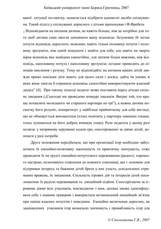 Київський університет імені Бориса Грінченка, 2007
© Смольникова Г.В., 2007
ваної ситуації по-своєму, намагається підібрати адекватні засоби спілкуван-
ня. Такий підхід у спілкуванні дорослого з дітьми пропонував і Ф.Фребель
„ Відповідаючи на питання дитини, не кажіть більше, ніж це потрібно для то-
го щоб дитина сама змогла доповнити вашу відповідь: безумовно їй легше
почути відповідь дорослого, можливо, навіть тільки половину почути і поло-
вину зрозуміти, ніж самій пошукати і знайти для себе; але навіть на чверть
вірна відповідь яка знайдена самостійно, для дитини більш важлива, ніж від-
повідь, наполовину почута і наполовину зрозуміла: останнє приводить до лі-
нощів мислення і розуму. Тому не відповідайте на питання ваших дітей зав-
жди прямо оскільки діти мають для цього сили і досвід, дайте їм умови, в
яких вони змогли б отримати відповідь самостійно використовуючи власний
досвід” [4]. При такому підході педагог може поставити перед дітьми спіль-
не завдання („Сьогодні ми проведемо конкурс хвальків. Виграє той, хто кра-
ще похвалить молодшого чи старшого партнера по грі”), а кожна дитина по-
своєму його розуміє, конкретизує у найбільш прийнятному для себе вигляді,
що не обмежується вихователем (хтось помітить у партнера зовнішні ознаки,
хтось зупиниться на його добрих вчинках тощо). Роль педагога у цьому разі
полягає у непрямому керуванні ходом гри, спостереженні за діями дітей, до-
помозі у разі потреби.
Друге положення передбачало, що при організації ігор необхідно забез-
печити їх емоційно-позитивну насиченість та практичну значущість, отже
проводити їх на ґрунті емоційно-почуттєвого переживання (радості, хорошо-
го настрою, позитивного ставлення до кожного учасника), що є основою для
підтримки інтересу та бажання дітей брати у них участь, усвідомленні отри-
маних вражень, їх зміцнення. Спільність ігрових дій та інтересів дітей поси-
люватиме їх радісні переживання та емоційний підйом. Спостерігаючи за іг-
ровими діями всіх учасників, взаємодіючи з ним, дитина зможе ідентифіку-
вати себе з іншими гравцями і використати встановлений емоційний зв’язок
при оцінці власних почуттів і поведінки. Емоційне включення дорослих, як
зацікавлених учасників ігор визначало значимість і привабливість ігор для
 