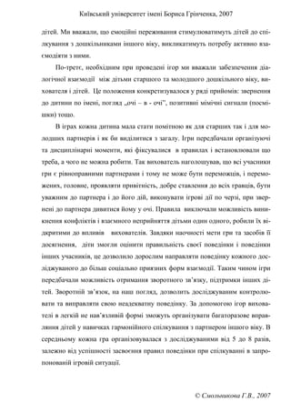 Київський університет імені Бориса Грінченка, 2007
© Смольникова Г.В., 2007
дітей. Ми вважали, що емоційні переживання стимулюватимуть дітей до спі-
лкування з дошкільниками іншого віку, викликатимуть потребу активно вза-
ємодіяти з ними.
По-третє, необхідним при проведені ігор ми вважали забезпечення діа-
логічної взаємодії між дітьми старшого та молодшого дошкільного віку, ви-
хователя і дітей. Це положення конкретизувалося у ряді прийомів: звернення
до дитини по імені, погляд „очі – в - очі”, позитивні мімічні сигнали (посмі-
шки) тощо.
В іграх кожна дитина мала стати помітною як для старших так і для мо-
лодших партнерів і як би виділитися з загалу. Ігри передбачали організуючі
та дисциплінарні моменти, які фіксувалися в правилах і встановлювали що
треба, а чого не можна робити. Так вихователь наголошував, що всі учасники
гри є рівноправними партнерами і тому не може бути переможців, і перемо-
жених, головне, проявляти привітність, добре ставлення до всіх гравців, бути
уважним до партнера і до його дій, виконувати ігрові дії по черзі, при звер-
нені до партнера дивитися йому у очі. Правила виключали можливість вини-
кнення конфліктів і взаємного неприйняття дітьми один одного, робили їх ві-
дкритими до впливів вихователів. Завдяки наочності мети гри та засобів її
досягнення, діти змогли оцінити правильність своєї поведінки і поведінки
інших учасників, це дозволило дорослим направляти поведінку кожного дос-
ліджуваного до більш соціально приязних форм взаємодії. Таким чином ігри
передбачали можливість отримання зворотного зв’язку, підтримки інших ді-
тей. Зворотній зв’язок, на наш погляд, дозволить досліджуваним контролю-
вати та виправляти свою неадекватну поведінку. За допомогою ігор вихова-
телі в легкій не нав’язливій формі зможуть організувати багаторазове вправ-
ляння дітей у навичках гармонійного спілкування з партнером іншого віку. В
середньому кожна гра організовувалася з досліджуваними від 5 до 8 разів,
залежно від успішності засвоєння правил поведінки при спілкуванні в запро-
понованій ігровій ситуації.
 