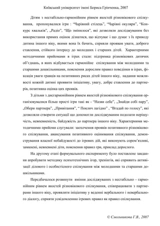 Київський університет імені Бориса Грінченка, 2007
© Смольникова Г.В., 2007
Дітям з нестабільно-гармонійним рівнем якостей різновікового спілку-
вання, пропонувалися ігри : “Чарівний стілець”, “Чарівні окуляри”, “Кон-
курс хвальків”, „Радіо”, “Що змінилося”, які дозволяли досліджуваним без
використання прямих оцінок дізнатися, що відчуває і що думає з їх приводу
дитина іншого віку, якими вона їх бачить, сприяли проявам уваги, доброго
ставлення, стійкого інтересу до молодших і старших дітей. Характерними
методичними прийомами в іграх стали: підтримка різновікових дитячих
об’єднань, в яких відбувається гармонійне спілкування між молодшими та
старшими дошкільниками, пояснення дорослим правил поведінки в іграх, фі-
ксація уваги гравців на позитивних рисах дітей іншого віку, надання можли-
вості кожній дитині проявити ініціативу, увагу, добре ставлення до партне-
рів, позитивна оцінка цих проявів.
З дітьми з дисгармонійним рівнем якостей різновікового спілкування ор-
ганізовувалися більш прості ігри такі як - “Назви себе”, „Знайди собі пару”,
„Обери партнера”, „Привітання”, “ Поклич лагідно” , “Вгадай по голосу”, які
дозволяли створити ситуації що допомогли досліджуваним подолати нерішу-
чість, невпевненість, байдужість до партнера іншого віку. Характерними ме-
тодичними прийоми слугували: заохочення проявів позитивного різновіково-
го спілкування, авансування позитивного оцінювання спілкування, демон-
стрування власної небайдужості до ігрових дій, які виконують сором’язливі,
замкнені, невпевнені діти, пояснення правил гри, приклад дорослого.
На другому етапі формувального експерименту було поставлене завдан-
ня апробувати методику психотехнічних ігор, тренінгів, які сприяють активі-
зації ділового і особистісного спілкування між молодшими та старшими до-
шкільниками.
Передбачалося розвинути вміння досліджуваних з нестабільно – гармо-
нійним рівнем якостей різновікового спілкування, співпрацювати з партне-
рами іншого віку, проявляти ініціативу у веденні вербального і невербально-
го діалогу, сприяти усвідомленню ігрових правил як правил спілкування.
 