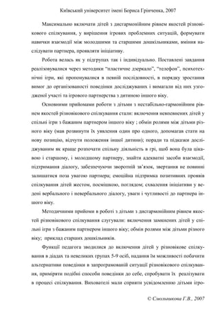Київський університет імені Бориса Грінченка, 2007
© Смольникова Г.В., 2007
Максимально включати дітей з дисгармонійним рівнем якостей різнові-
кового спілкування, у вирішення ігрових проблемних ситуацій, формувати
навички взаємодії між молодшими та старшими дошкільниками, вміння на-
слідувати партнера, проявляти ініціативу.
Робота велась як у підгрупах так і індивідуально. Поставлені завдання
реалізовувалися через методики “пластичне дзеркало”, “телефон”, психотех-
нічні ігри, які пропонувалися в певній послідовності, в порядку зростання
вимог до організованості поведінки досліджуваних і вимагали від них узго-
дженої участі та ігрового партнерства з дитиною іншого віку.
Основними прийомами роботи з дітьми з нестабільно-гармонійним рів-
нем якостей різновікового спілкування стали: включення невпевнених дітей у
спільні ігри з бажаним партнером іншого віку ; обмін ролями між дітьми різ-
ного віку (мав розвинути їх уявлення один про одного, допомагав стати на
нову позицію, відчути положення іншої дитини); поради та підказки дослі-
джуваним як краще розпочати спільну діяльність в грі, щоб вона була ціка-
вою і старшому, і молодшому партнеру, знайти адекватні засоби взаємодії,
підтримання діалогу, забезпечуючи зворотній зв’язок, звертання не повинні
залишатися поза увагою партнера; емоційна підтримка позитивних проявів
спілкування дітей жестом, посмішкою, поглядом; схвалення ініціативи у ве-
дені вербального і невербального діалогу, уваги і чутливості до партнера ін-
шого віку.
Методичними прийоми в роботі з дітьми з дисгармонійним рівнем якос-
тей різновікового спілкування слугували: включення замкнених дітей у спі-
льні ігри з бажаним партнером іншого віку; обмін ролями між дітьми різного
віку; приклад старших дошкільників.
Функції педагога зводилися до включення дітей у різновікове спілку-
вання в діадах та невеликих групах 5-9 осіб, надання їм можливості побачити
альтернативи поведінки в запрограмованій ситуації різновікового спілкуван-
ня, приміряти подібні способи поведінки до себе, спробувати їх реалізувати
в процесі спілкування. Вихователі мали сприяти усвідомленню дітьми ігро-
 