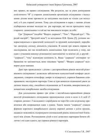 Київський університет імені Бориса Грінченка, 2007
© Смольникова Г.В., 2007
вих правил, як правил спілкування. Ми розуміли, що за умов домінування
егоїстичного “Я” у старших дошкільників організація спілкування з молод-
шими дітьми може призвести до шкідливих наслідків не тільки для молод-
шої, а й для старшої дитини. Тому для спілкування в парах з такими дітьми
підбиралися активні молодші на рік партнери, які могли протидіяти тиску
старшого дошкільника і в той же час викликати інтерес до себе.
Гра “Дзеркало” (подібні “Вперте дзеркало”, “Тінь”, “Передай рух”, “Пе-
редай настрій”, “Зрозумій мене”) за методикою Н.В. Цзена [5], успішно ви-
користовуються в практичній психології та груповій психотерапії, передба-
чає своєрідну спільну діяльність учасників. В основі гри лежать вправи на
наслідування, які так полюбляють дошкільники. Ігри полягають у тому, що
один з учасників виконує різноманітні пантомімічні та мімічні дії, а другий –
“дзеркало”, “тінь” відповідно копіюють їх. Якщо “дзеркало” спотворює зо-
браження чи запізнюється, воно зіпсоване “криве”. “Вперте дзеркало” відт-
ворює рухи навпаки.
Дані ігри проводилися з дітьми з дисгармонійним рівнем якостей різно-
вікового спілкування і дозволили забезпечити психологічний комфорт дослі-
джуваних, створити атмосферу довіри та відвертості, сприяли бажанню спів-
працювати, наслідувати партнера. Саме ці ігри вимагали підвищеної уваги до
дитини іншого віку, емоційного відношення до її впливів, використання різ-
номанітних невербальних засобів спілкування.
Для ускладнення правил гри дітям з нестабільно-гармонійним рівнем
якостей різновікового спілкування пропонувалося стати в коло із 6 осіб (3
старших дитини і 3 молодших) і спробувати по черзі без слів по-різному при-
вітатися або попрощатися один з одним. Таким чином “дзеркало” ставало
формою короткого невербального діалогу окремої дитини з усією групою,
надавало можливість підтримувати оптимальний рівень психологічної близь-
кості між дітьми. Розташування дітей в колі дозволяло партнерам бачити об-
личчя і очі один одного, що сприяло рівності партнерів.
 