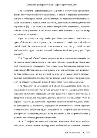 Київський університет імені Бориса Грінченка, 2007
© Смольникова Г.В., 2007
Гра “Лабіринт” (організовувалася з дітьми з нестабільно-гармонійним
рівнем якостей різновікового спілкування) є одним із варіантів психотехніч-
ної гри в “поводиря і сліпця”, яка направлена на засвоєння невербальних за-
собів спілкування, встановлення контактів, досягнення взаєморозуміння між
партнерами [1]. Гра дозволяла дитині відчути себе довірливою, оточеною
опікою та піклуванням і в той же час такою якій довіряють і від якої очіку-
ють опіки та піклування.
Суть гри полягала в тому, щоб старша і молодша дитина, тримаючись за
руки, обійшли 6 кеглів – перешкод, не зачепивши їх. Необхідність тісної вза-
ємодії дітей, їх взаємозалежність визначалася тим, що у однієї дитини
зав’язані очі, а друга, яка має можливість бачити кеглі, виступає у ролі “про-
відника”.
Гра “Передай м’ячик” також направлена на встановлення контактів, до-
сягнення взаєморозуміння між дітьми з нестабільно-гармонійним рівнем яко-
стей різновікового спілкування. Діти стоять у колі (чергуючись старша моло-
дша дитина). Перша дитина, яка отримала м’яч від дорослого, має притисну-
ти його підборіддям до шиї і в такій позі, без рук, передати його партнеру.
Партнер підборіддям підхоплює м’яч і передає іншій дитині, гра триває поки
м’яч не повернеться першій дитині. Гра потребує тісної взаємодії дітей.
Гра “Телефон” за методикою М. І. Лісної [3], адаптована нами для до-
шкільників різновікових груп і умов сучасного життя. Для гри дітям пропо-
нувалися привабливі іграшкові мобільні телефони з певною програмою. В
телефоні є кнопки, які озвучують дзвоник, дві веселі мелодії, фрази “Ало, як
справи”, “Дякую, до побачення”. Що мало впливати на настрій дітей, сприя-
ти збільшенню їх активності, змушувало б примиритися з віком партнера.
Передбачалося, що діалоги будуть будуватися на матеріалі тісно пов’язаному
з інтересами і життєвим досвідом дітей, викликати у них потребу вступити у
розмову, висловитись, розповісти про себе.
В грі “Телефон” ми навчали і старших і молодших дітей вести вербаль-
ний діалог, демонструючи партнеру свою зацікавленість розмовою, задавати
 