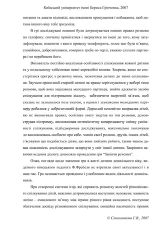 Київський університет імені Бориса Грінченка, 2007
© Смольникова Г.В., 2007
питання та давати відповіді, висловлювати припущення і побажання, щоб ди-
тина іншого віку тебе зрозуміла.
В грі досліджувані повинні були дотримуватися певних правил розмови
по телефону: спочатку привітатися і звернутися по імені до того, кому зате-
лефонували, пояснити з якого приводу телефонують, голос має бути м’яким,
спокійним, доброзичливим, говорити треба по черзі, уважно слухати партне-
ра і не перебивати його.
Вихователь постійно аналізував особливості спілкування кожної дитини
та у подальшому здійснював певні корекційні впливи. Зокрема, якщо не спо-
стерігався прогрес у розвитку вмінь, заохочував дитину до зміни спілкуван-
ня. Звучали пропозиції старшій дитині як краще зорієнтуватися у виборі теми
розмови, щоб вона зацікавила молодшого партнера, знайти адекватні засоби
спілкування для підтримання діалогу, забезпечити зворотній зв’язок, щоб
сказане не залишилося поза увагою, а оцінки і зауваження молодшому парт-
неру робилися у доброзичливій формі. Дорослий непомітно виправляв дітей,
які не виконували правил, особливу увагу звертав на тон розмови, демон-
стрував підтримку, висловлював оптимістичну випереджаючу оцінку успіш-
ності спілкування, підбадьорював досліджуваних, максимально заохочував
до висловлювань особисто про себе, членів своєї родини, друзів, інших дітей,
з’ясовував що подобається дітям, що вони люблять робити, таким чином да-
вав можливість досліджуваним зазирнути у світ іншої дитини. Закріпити на-
вички ведення діалогу дозволяло проведення гри “Закінчи речення”.
Отже, погляди щодо значення гри в житті дитини дошкільного віку, ви-
датного німецького педагога Ф.Фребеля не втратили своєї актуальності і в
наш час. Гра залишається провідним і улюбленим видом діяльності дошкіль-
ників.
При створенні системи ігор, які сприяють розвитку якостей різновіково-
го спілкування дітей, важливо дотримувалися наступних положень: наявність
логіко – смислового зв’язку між іграми різного рівня складності, поступове
збагачення досвіду різновікового спілкування; емоційна насиченість ігрових
 