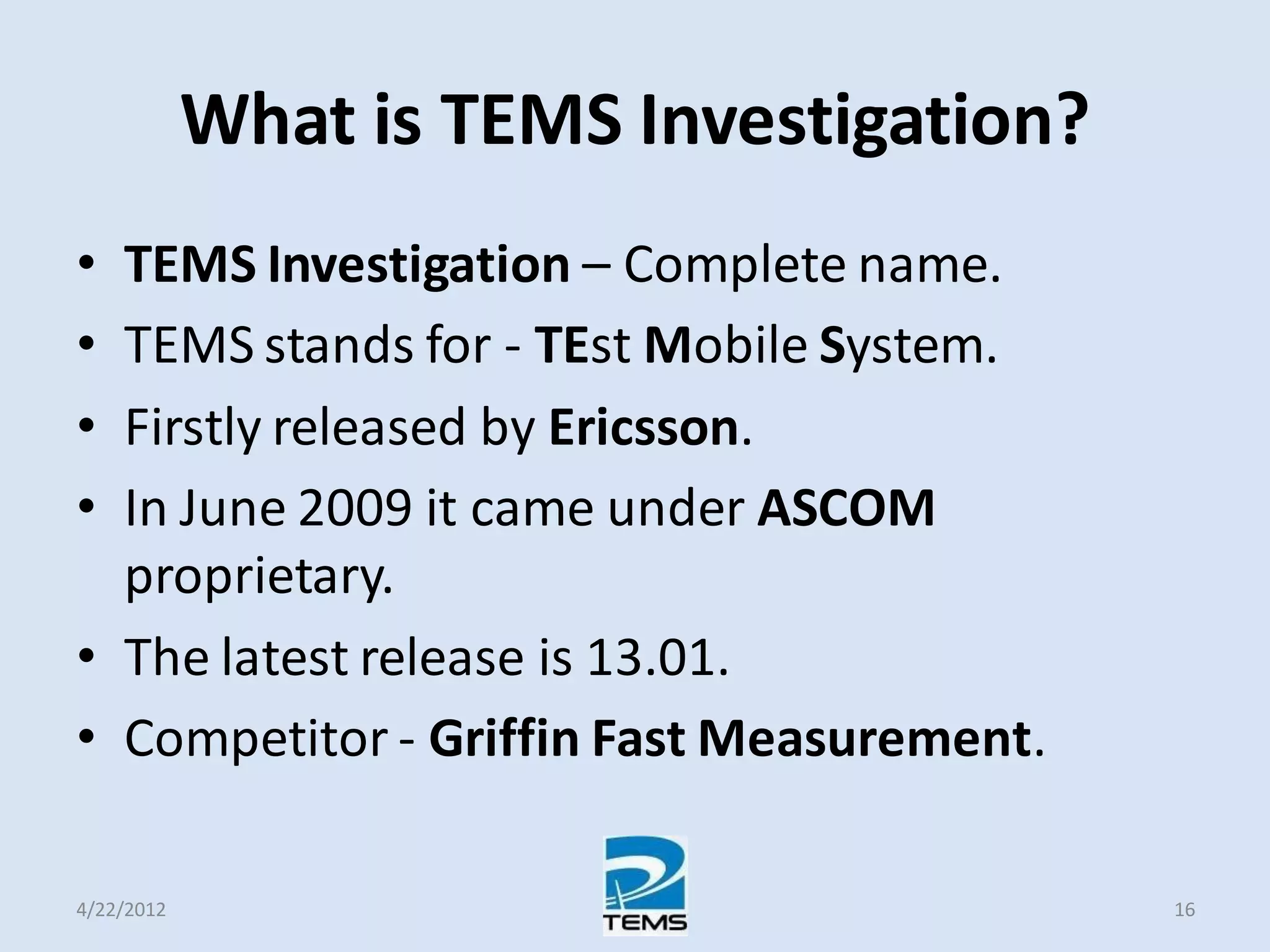 What is TEMS Investigation?
• TEMS Investigation – Complete name.
• TEMS stands for - TEst Mobile System.
• Firstly released by Ericsson.
• In June 2009 it came under ASCOM
proprietary.
• The latest release is 13.01.
• Competitor - Griffin Fast Measurement.
4/22/2012 16
 
