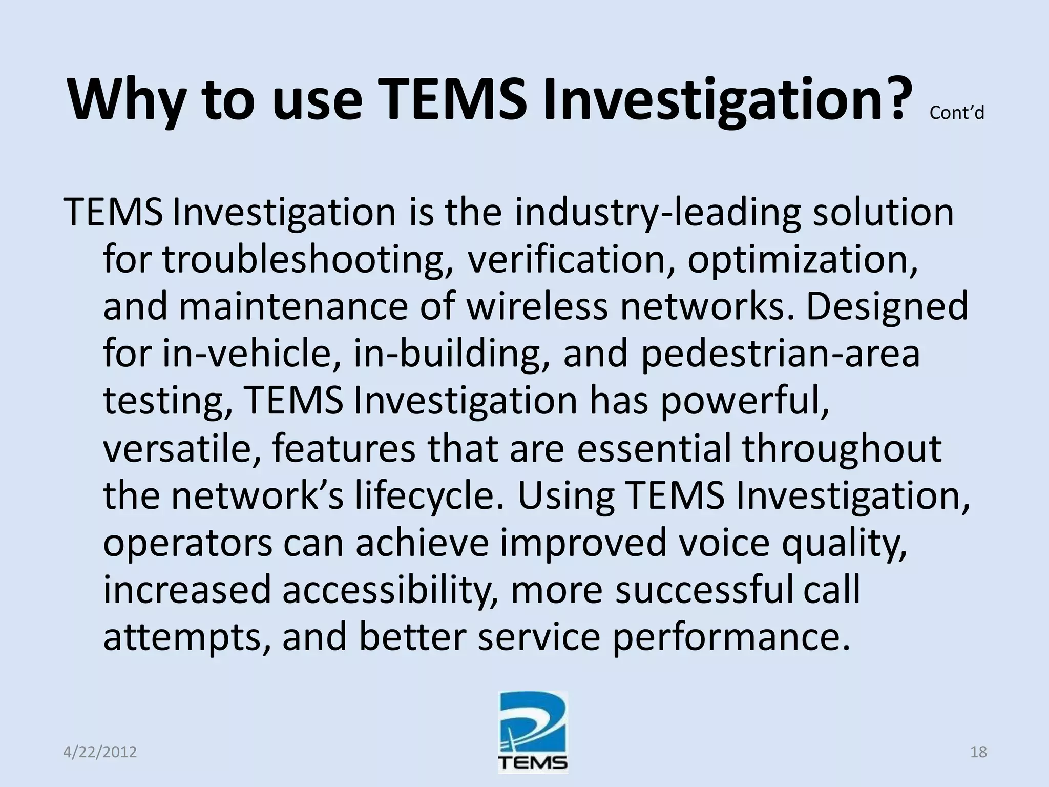 Why to use TEMS Investigation? Cont’d
TEMS Investigation is the industry-leading solution
for troubleshooting, verification, optimization,
and maintenance of wireless networks. Designed
for in-vehicle, in-building, and pedestrian-area
testing, TEMS Investigation has powerful,
versatile, features that are essential throughout
the network’s lifecycle. Using TEMS Investigation,
operators can achieve improved voice quality,
increased accessibility, more successful call
attempts, and better service performance.
4/22/2012 18
 